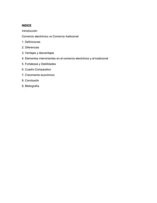 INDICE
Introducción
Comercio electrónico vs Comercio tradicional
1. Definiciones
2. Diferencias
3. Ventajas y desventajas
4. Elementos intervinientes en el comercio electrónico y el tradicional
5. Fortalezas y Debilidades
6. Cuadro Comparativo
7. Crecimiento económico
8. Conclusión
9. Bibliografía
 
