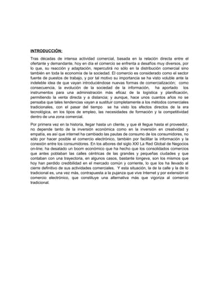 INTRODUCCIÓN:
Tras décadas de intensa actividad comercial, basada en la relación directa entre el
ofertante y demandante, hoy en día el comercio se enfrenta a desafíos muy diversos, por
lo que, su reacción y adaptación, repercutirá no sólo en la distribución comercial sino
también en toda la economía de la sociedad. El comercio es considerado como el sector
fuente de puestos de trabajo, y por tal motivo su importancia se ha visto voluble ante la
indeleble idea de que vayan introduciéndose nuevas formas de comercialización; como
consecuencia, la evolución de la sociedad de la información, ha aportado los
instrumentos para una administración más eficaz de la logística y planificación,
permitiendo la venta directa y a distancia; y aunque, hace unos cuantos años no se
pensaba que tales tendencias vayan a sustituir completamente a los métodos comerciales
tradicionales, con el pasar del tiempo se ha visto los efectos directos de la era
tecnológica, en los tipos de empleo, las necesidades de formación y la competitividad
dentro de una zona comercial.
Por primera vez en la historia, llegar hasta un cliente, y que él llegue hasta el proveedor,
no depende tanto de la inversión económica como en la inversión en creatividad y
empatía, es así que internet ha cambiado las pautas de consumo de los consumidores, no
sólo por hacer posible el comercio electrónico, también por facilitar la información y la
conexión entre los consumidores. En los albores del siglo XXI La Red Global de Negocios
on-line; ha desatado un boom económico que ha hecho que los consolidados comercios
que antes poblaban las calles céntricas de las grandes y pequeñas ciudades y que
contaban con una trayectoria, en algunos casos, bastante longeva, son los mismos que
hoy han perdido credibilidad en el mercado común y corriente, lo que los ha llevado al
cierre definitivo de sus actividades comerciales. Y esta situación, la de la calle y la de lo
tradicional es, una vez más, contrapuesta a la pujanza que vive Internet y por extensión el
comercio electrónico, que constituye una alternativa más que vigoriza al comercio
tradicional.
 