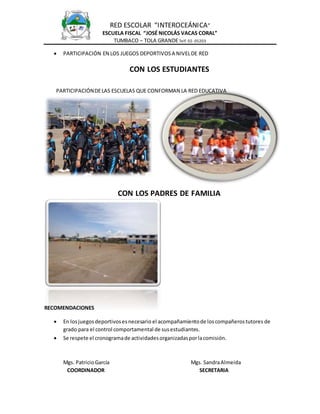 RED ESCOLAR “INTEROCEÁNICA” 
ESCUELA FISCAL “JOSÉ NICOLÁS VACAS CORAL” 
TUMBACO – TOLA GRANDE Telf. 02- 05203 
 PARTICIPACIÓN EN LOS JUEGOS DEPORTIVOS A NIVEL DE RED 
CON LOS ESTUDIANTES 
PARTICIPACIÓN DE LAS ESCUELAS QUE CONFORMAN LA RED EDUCATIVA 
CON LOS PADRES DE FAMILIA 
RECOMENDACIONES 
 En los juegos deportivos es necesario el acompañamiento de los compañeros tutores de 
grado para el control comportamental de sus estudiantes. 
 Se respete el cronograma de actividades organizadas por la comisión. 
Mgs. Patricio García Mgs. Sandra Almeida 
COORDINADOR SECRETARIA 
 
