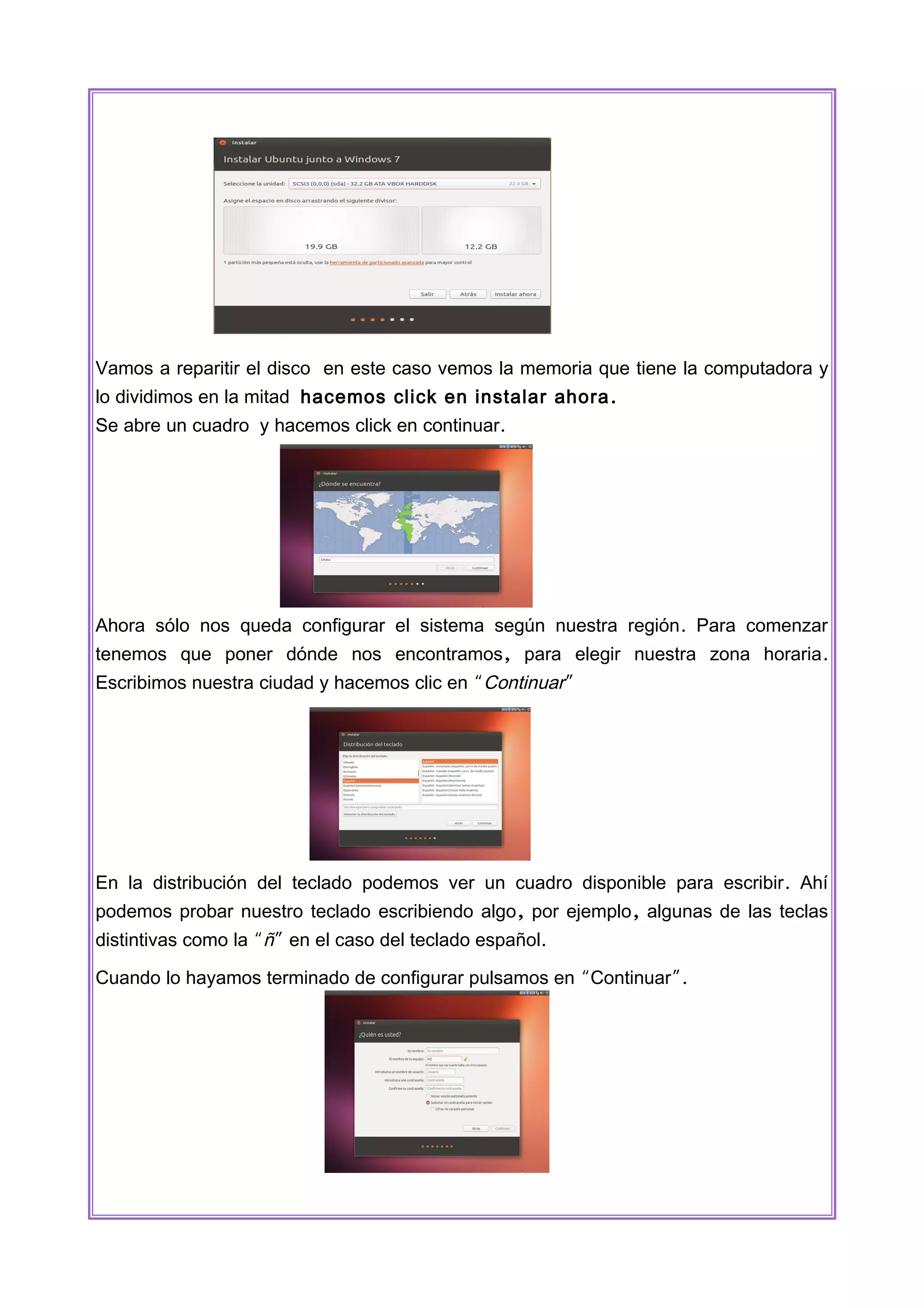 Vamos a reparitir el disco en este caso vemos la memoria que tiene la computadora y
lo dividimos en la mitad hacemos click en instalar ahora .
Se abre un cuadro y hacemos click en continuar.

Ahora sólo nos queda configurar el sistema según nuestra región . Para comenzar
tenemos que poner dónde nos encontramos, para elegir nuestra zona horaria .
Escribimos nuestra ciudad y hacemos clic en “Continuar”

En la distribución del teclado podemos ver un cuadro disponible para escribir . Ahí
podemos probar nuestro teclado escribiendo algo, por ejemplo , algunas de las teclas
distintivas como la “ñ” en el caso del teclado español.
Cuando lo hayamos terminado de configurar pulsamos en “Continuar”.

 