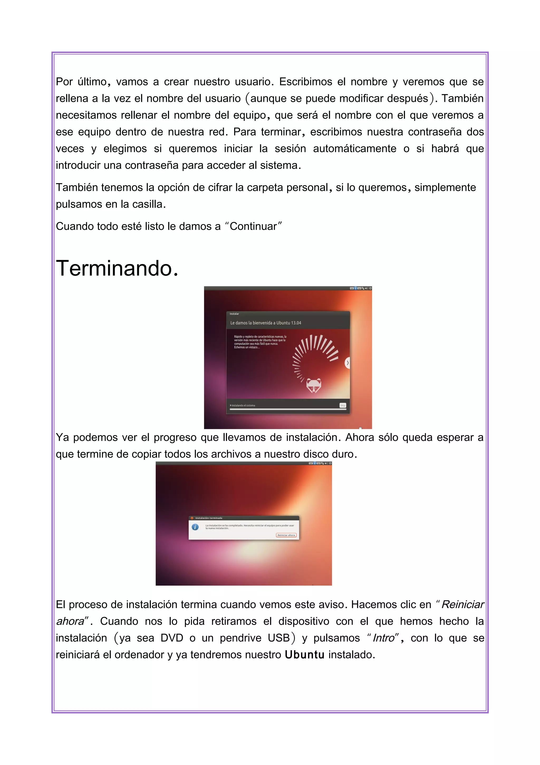 Por último, vamos a crear nuestro usuario. Escribimos el nombre y veremos que se
rellena a la vez el nombre del usuario (aunque se puede modificar después ). También
necesitamos rellenar el nombre del equipo, que será el nombre con el que veremos a
ese equipo dentro de nuestra red. Para terminar, escribimos nuestra contraseña dos
veces y elegimos si queremos iniciar la sesión automáticamente o si habrá que
introducir una contraseña para acceder al sistema.
También tenemos la opción de cifrar la carpeta personal, si lo queremos, simplemente
pulsamos en la casilla.
Cuando todo esté listo le damos a “Continuar”

Terminando.

Ya podemos ver el progreso que llevamos de instalación. Ahora sólo queda esperar a
que termine de copiar todos los archivos a nuestro disco duro.

El proceso de instalación termina cuando vemos este aviso. Hacemos clic en “Reiniciar

ahora”. Cuando nos lo pida retiramos el dispositivo con el que hemos hecho la
instalación (ya sea DVD o un pendrive USB) y pulsamos “Intro”, con lo que se
reiniciará el ordenador y ya tendremos nuestro Ubuntu instalado.

 