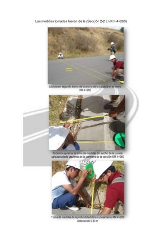 Las medidas tomadas fueron de la (Sección 2-2 En Km 4+260) 
Lectura en segundo tramo de la ancho de la calzada en el tramo 
KM 4+260 
Podemos apreciar la toma de medidas del ancho de la cuneta 
ubicado a lado izquierdo de la carretera de la sección KM 4+260 
Toma de medidas de la profundidad de la cuneta tramo KM 4+260 
obteniendo 0.30 m 
 