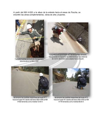 A partir del KM 4+520 a la altura de la entrada hacia el anexo de Paccha, se 
encontró las obras complementarias, obras de arte y buzones. 
Toma de medidas del ducto de drenaje de la 
obra de arte en el KM 4+520 
Comprábamos que el buzón N°1 se encontraba alineado, 
exactamente en el eje de la vía obteniendo así una distancia 
de 3.20 m del borde de la calzada hacia el buzón. 
Se tomaron las medidas respectivas del buzón N°1 
hacia en buzón N°2 dentro del tramo KM 4+580 al KM 
4+620 teniendo como medida 72.40 m 
Se tomaron las medidas respectivas del buzón N°2 
hacia en buzón N°3 dentro del tramo KM 4+620 al KM 
4+740 teniendo como medida 68.00 m 
 