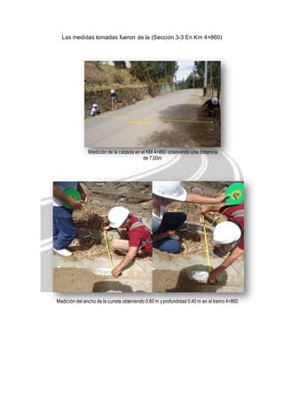 Las medidas tomadas fueron de la (Sección 3-3 En Km 4+860) 
Medición de la calzada en el KM 4+860 obteniendo una distancia 
de 7.00m 
Medición del ancho de la cuneta obteniendo 0.80 m y profundidad 0.40 m en el tramo 4+860 
 