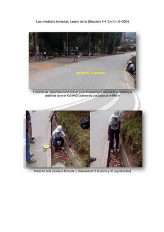 Las medidas tomadas fueron de la (Sección 4-4 En Km 5+000) 
Tomando las respectivas mediciones el punto final del tramo, Medida de la calzada y el 
detalle de vía en el KM 5+000 obteniendo una distancia de 9.60 m 
Medición de la cuneta en forma de U, obteniendo 0.75 de ancho y .30 de profundidad. 
 