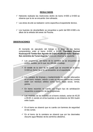 RESULTADOS 
 Habiendo realizado las mediciones dentro de tramo 4+000 a 5+000 se 
observa que la vía se encuentra bien alineada. 
 Las obras de arte se realizaron como especifica el expediente técnico. 
 Los buzones de alcantarillado se encuentran a partir del KM 4+580 a la 
altura de la entrada del anexo de Paccha. 
OBSERVACIONES 
Al momento de ejecutado del trabajo a lo largo de los tramos 
comprendidos entre el tramo 4+000 a 5+000 “Carretera Vecinal 
Huancayo-El Tambo-San Agustín de Cajas-Hualhuas-Saño- Quilcas- 
San Jerónimo de Tunan-Ingenio.” pudimos observar la siguiente: 
 Las progresivas del tramo de la carretera no se encuentran en 
puntos visibles, por lo que nos dificultó el trabajo. 
 El detalle de la obra de la cuneta que se encontró en el tramo 
5+000 en forma de U no se encuentra en el expediente. 
 Los trabajos de limpieza y mantenimiento no son los adecuados 
en el tramo visitado, debido a esto en algunos tramos las cunetas 
están con residuos sólidos como: tierra, hojas secas, ramas, 
grama. 
 En tramo recorrido no cuenta con ningún tipo de señalización 
requeridos a excepción de las progresivas. 
 Las medidas de los buzones en el tramo visitado, varían de 45.20 
a 85.95 m siendo en el los buzones a una distancia de 50m buzón 
entre buzón. 
 En el tramo se observó que no cuenta con barreras de seguridad 
en las curvas. 
 En el tramo de la carretera se observó que por los desniveles 
discurre agua filtradas de los sembríos aledaños. 

