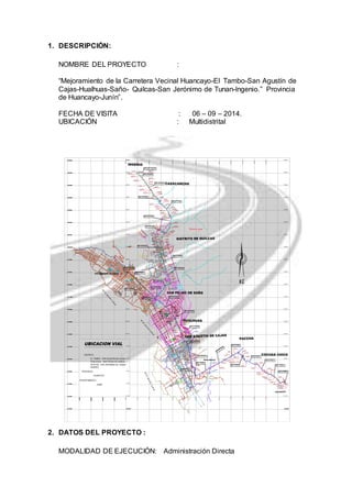 1. DESCRIPCIÓN: 
NOMBRE DEL PROYECTO : 
“Mejoramiento de la Carretera Vecinal Huancayo-El Tambo-San Agustín de 
Cajas-Hualhuas-Saño- Quilcas-San Jerónimo de Tunan-Ingenio.” Provincia 
de Huancayo-Junín”. 
FECHA DE VISITA : 06 – 09 – 2014. 
UBICACIÓN : Multidistrital 
E 471,00.0 
8686200N 
8671000N 
8685400N 
8684600N 
8683800N 
8683000N 
8682200N 
8681400N 
86820600N 
8679800N 
8679000N 
8678200N 
8677400N 
8676600N 
8675800N 
8675000N 
8674200N 
8673400N 
8672600N 
2. DATOS DEL PROYECTO : 
DISTRITO DE QUILCAS 
SAN AGUSTIN DE CAJAS 
FIN DE TRAMO ASFALTADO 
SAN AGUSTIN DE CAJAS 
ALC. EXISTENTE 
KM 15+892.00 
PONTON EXISTENTE 
KM 15+564.30 
MODALIDAD DE EJECUCIÓN: Administración Directa 
8686200N 
8685400N 
8684600N 
8683800N 
8683000N 
8682200N 
8681400N 
86820600N 
8679800N 
8679000N 
8678200N 
8677400N 
8676600N 
8675800N 
8675000N 
8674200N 
COCHAS CHICO 
PACCHA 
HUALHUAS 
LLACTA 
CASACANCHA 
INGENIO 
SAN PEDRO DE SAÑO 
DISTRITO DE HUALHUAS 
DISTRITO DE 
SAN PEDRO 
DE SAÑO 
EE 
EE 
EE 
EE 
EE 
EE 
EE 
EE 
EE 
EE 
EE 
EE 
EE 
YAULI 
PORVENIR 
HUALAHOYO 
Q. Zarata Huayccoc 
Q. Hualahoyo 
Q. Honda 
MZ 01 
E 473,50.0 
MZ 52 
49 MZ 50 
MZ 51 
MZ MZ 48 
DETALE A 
N 8 678,00.0 
N 8 67,50.0 
MZ 06 
MZ 08 
MZ 05 
MZ 18 
DETALE B 
MZ 10 
MZ 15 
MZ 16 
MZ 1 
MZ 14 
MZ 20 
MZ 45 
MZ 12 
MZ 13 
MZ 4 
MZ 43 
N 8 678,50.0 
N 8 679,00.0 
N 8 679,50.0 
MZ 47 
N 8 680,00.0 
R Í O M A N T A R O 
R Í O M A N T A R O 
8673400N 
8672600N 
VILCACOTO 
472400E 
474800E 
475600E 
476400E 
477200E 
478000E 
478800E 
8671800N 
470000E 
470800E 
471600E 
ENTRADA A PACHAS 
ENTRADA A PACHAS 
ESTADIO 
HUALAHOYO 
INICIO DE PROYECTO 
VILCACOTO 
KM 0+000 
KM 7+000 
KM 10+180.0 
SAN GERONIMO DE TUMAN 
CANTERA LUZA 
a 1+038.68 Km. de la 
prog. 6+740 
CANTERA LUZA 
a 1+038.68 Km. de la 
prog. 6+740 
ACCESO 1 
ACCESO 2 
ACCESO 2 
ACCESO 
ACCESO 3 
INLA 
CANTERA 
LUZA 
SAN JER ONIMO DE TUMAN 
PONTON EXISTENTE 
KM 4+781.15 
ALC. EXISTENTE 
KM 4+268.00ALC. EXISTENTE 
KM 4+889.37 
ALC. EXISTENTE 
KM 15+440.00 
(Reemplazar: 1.50 x 1.00m) 
ALC. EXISTENTE 
KM 21+618.50 
(Reemplazar: 1.00 x 1.00m) 
ALC. EXISTENTE 
KM 22+589.00 
(Reemplazar: 1.00 x 1.00m) 
ALC. EXISTENTE 
KM 24+057.00 
(Reemplazar: 0.90 x 0.90m) 
PONTON EXISTENTE 
KM 21+826.00 
ALC. EXISTENTE 
KM 0+773.80 
ALC. PROYECTADA 
KM 1+890.50 
FIN DE PROYECTO 
INGENIO 
KM 0+000 
473200E 
474000E 
469200E 
8671000N 
8671800N 
8671000N 
472400E 
474800E 
475600E 
476400E 
477200E 
478000E 
478800E 
470000E 
470800E 
471600E 
473200E 
474000E 
469200E 
UBICACION VIAL 
DISTRITO: 
EL TAMBO - SAN AGU STIN DE CAJAS - 
HUALHUAS - SAN PEDRO DE SAÑOS - 
AUILCAS - SAN JERONIMO DE TUNAN - 
INGENIO. 
PROVINCIA: 
HUANCAYO 
DEPARTAMENTO : 
JUNIN 
 