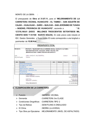 MONTO DE LA OBRA : 
El presupuesto de Obra al 31.07.11, para el “MEJORAMIENTO DE LA 
CARRETERA VECINAL HUANCAYO - EL TAMBO – SAN AGUSTÍN DE 
CAJAS – HUALHUAS – SAÑO – QUILCAS – SAN JERÓNIMO DE TUNÁN 
– INGENIO, PROVINCIA DE HUANCAYO”, asciende a * S/. 
12’376,106.61 (DOCE MILLONES TRESCIENTOS SETENTISEIS MIL 
CIENTO SEIS Y 61/100 NUEVO SOLES). En este precio está incluido el 
IGV, Gastos Generales y Supervisión. El costo corresponde a una longitud a 
pavimentar de 15.96 Km. 
3. CLASIFICACIÓN DE LA CARRETERA 
 Función : SISTEMA VECINAL 
 Demanda : CARRETERA 3ra CLASE 
 Condiciones Orográficas : CARRETERA TIPO 2 
 Tipo de Relieve : SEMI PLANO A ONDULADO 
 EI Clima : SIERRA (LLUVIOSA) 
 Tipo Obra por Ejecutarse : MEJORAMIENTO (NIVEL DE ASFALTADO) 
 