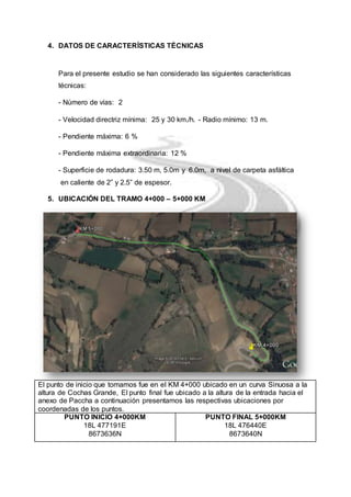 4. DATOS DE CARACTERÍSTICAS TÉCNICAS 
Para el presente estudio se han considerado las siguientes características 
técnicas: 
- Número de vías: 2 
- Velocidad directriz mínima: 25 y 30 km./h. - Radio mínimo: 13 m. 
- Pendiente máxima: 6 % 
- Pendiente máxima extraordinaria: 12 % 
- Superficie de rodadura: 3.50 m, 5.0m y 6.0m, a nivel de carpeta asfáltica 
en caliente de 2” y 2.5” de espesor. 
5. UBICACIÓN DEL TRAMO 4+000 – 5+000 KM 
El punto de inicio que tomamos fue en el KM 4+000 ubicado en un curva Sinuosa a la 
altura de Cochas Grande, El punto final fue ubicado a la altura de la entrada hacia el 
anexo de Paccha a continuación presentamos las respectivas ubicaciones por 
coordenadas de los puntos. 
PUNTO INICIO 4+000KM 
18L 477191E 
8673636N 
PUNTO FINAL 5+000KM 
18L 476440E 
8673640N 
 