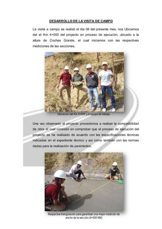 DESARROLLO DE LA VISITA DE CAMPO 
La visita a campo se realizó el día 06 del presente mes, nos Ubicamos 
del el Km 4+000 del proyecto en proceso de ejecución, ubicado a la 
altura de Cochas Grande, el cual iniciamos con las respectivas 
mediciones de las secciones. 
Ubicación del Km 4+000 y el equipo de trabajo. 
Una vez observado el proyecto procedemos a realizar la compatibilidad 
de obra el cual consistió en comprobar que el proceso de ejecución del 
proyecto se ha realizado de acuerdo con las especificaciones técnicas 
indicadas en el expediente técnico y así como también con las normas 
dadas para la realización de pavimentos. 
Respectiva triangulación para garantizar una mejor medición de 
ancho de la sección (4+000 KM) 
 