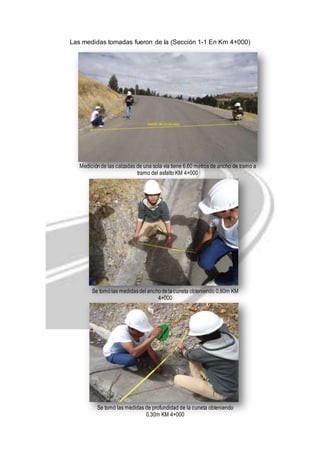 Las medidas tomadas fueron de la (Sección 1-1 En Km 4+000) 
Medición de las calzadas de una sola vía tiene 6.60 metros de ancho de tramo a 
tramo del asfalto KM 4+000 
Se tomó las medidas del ancho de la cuneta obteniendo 0.80m KM 
4+000 
Se tomó las medidas de profundidad de la cuneta obteniendo 
0.30m KM 4+000 
 