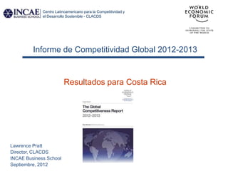 Centro Latinoamericano para la Competitividad y
             el Desarrollo Sostenible - CLACDS




         Informe de Competitividad Global 2012-2013


                         Resultados para Costa Rica




Lawrence Pratt
Director, CLACDS
INCAE Business School
Septiembre, 2012
 