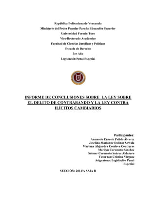 República Bolivariana de Venezuela
Ministerio del Poder Popular Para la Educación Superior
Universidad Fermín Toro
Vice-Rectorado Académico
Facultad de Ciencias Jurídicas y Políticas
Escuela de Derecho
3er Año
Legislación Penal Especial
INFORME DE CONCLUSIONES SOBRE LA LEY SOBRE
EL DELITO DE CONTRABANDO Y LA LEY CONTRA
ILÍCITOS CAMBIARIOS
Participantes:
Armando Ernesto Pulido Álvarez
Josefina Marianne Dolinar Sowala
Mariana Alejandra Cordova Contreras
Marilyn Coromoto Sánchez
Solmar Coromoto Suárez Aldazoro
Tutor (a): Cristina Virguez
Asignatura: Legislación Penal
Especial
SECCIÓN: 2014/A SAIA B
 