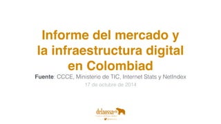 Informe del mercado y 
la infraestructura digital 
en Colombiad 
Fuente: CCCE, Ministerio de TIC, Internet Stats y NetIndex 
17 de octubre de 2014 
 
