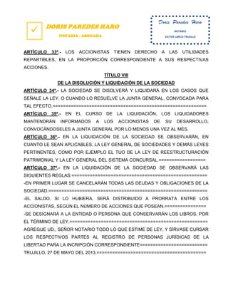  DORIS PAREDES HARO
NOTARIA - ABOGADA
ARTÍCULO 33º.- LOS ACCIONISTAS TIENEN DERECHO A LAS UTILIDADES
REPARTIBLES, EN LA PROPORCIÓN CORRESPONDIENTE A SUS RESPECTIVAS
ACCIONES.
TÍTULO VIII
DE LA DISOLUCIÓN Y LIQUIDACIÓN DE LA SOCIEDAD
ARTÍCULO 34º.- LA SOCIEDAD SE DISOLVERÁ Y LIQUIDARÁ EN LOS CASOS QUE
SEÑALE LA LEY, O CUANDO LO RESUELVE LA JUNTA GENERAL, CONVOCADA PARA
TAL EFECTO.===========================================================
ARTÍCULO 35º.- EN EL CURSO DE LA LIQUIDACIÓN, LOS LIQUIDADORES
MANTENDRÁN INFORMADOS A LOS ACCIONISTAS DE SU DESARROLLO,
CONVOCÁNDOSELES A JUNTA GENERAL POR LO MENOS UNA VEZ AL MES.
ARTÍCULO 36º.- EN LA LIQUIDACIÓN DE LA SOCIEDAD SE OBSERVARÁN, EN
CUANTO LE SEAN APLICABLES, LA LEY GENERAL DE SOCIEDADES Y DEMÁS LEYES
PERTINENTES, COMO POR EJEMPLO EL TUO DE LA LEY DE REESTRUCTURACIÓN
PATRIMONIAL Y LA LEY GENERAL DEL SISTEMA CONCURSAL.==================
ARTÍCULO 37º.- EN LA LIQUIDACIÓN DE LA SOCIEDAD SE OBSERVARÁ LAS
SIGUIENTES REGLAS:====================================================
-EN PRIMER LUGAR SE CANCELARÁN TODAS LAS DEUDAS Y OBLIGACIONES DE LA
SOCIEDAD.=============================================================
-EL SALDO, SI LO HUBIERA, SERÁ DISTRIBUIDO A PRORRATA ENTRE LOS
ACCIONISTAS, SEGÚN EL NÚMERO DE ACCIONES QUE POSEAN.================
-SE DESIGNARÁ A LA ENTIDAD O PERSONA QUE CONSERVARÁN LOS LIBROS. POR
EL TÉRMINO DE LEY.=====================================================
AGREGUE UD., SEÑOR NOTARIO TODO LO QUE ESTIME DE LEY, Y SÍRVASE CURSAR
LOS RESPECTIVOS PARTES AL REGISTRO DE PERSONAS JURÍDICAS DE LA
LIBERTAD PARA LA INCRIPCIÓN CORRESPONDIENTE==========================
TRUJILLO, 27 DE MAYO DEL 2013.==========================================
Doris Paredes Haro
NOTARIO
VICTOR LARCO-TRUJILLO
 