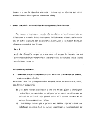 integra a la sala la educadora diferencial y trabaja con los alumnos que tienen 
Necesidades Educativas Especiales Permanente (NEEP). 
 Señale las fuentes y procedimientos utilizados para recoger información. 
Para recoger la información respecto a los estudiantes en términos generales, se 
conversó con la profesora jefe durante el primer recreo en la sala de clases, pues es quien 
está en las tres asignaturas con los estudiantes. Además, con la autorización de ella, se 
obtienen datos desde el libro de clases. 
Tarea 3 
Analice la información recogida para determinar qué factores del contexto y de sus 
estudiantes incidirán prioritariamente en su diseño de una enseñanza de calidad para los 
estudiantes de este curso. 
Orientaciones para la tarea 
 Tres factores que priorizará para diseñar una enseñanza de calidad en ese contexto, 
fundamentando su selección. 
En cuanto a los factores que se priorizarán a la hora de diseñar una enseñanza de calidad, 
se determinan los siguientes: 
1) El uso de los recursos existentes en el aula, esto debido a que en la sala hay gran 
cantidad de recursos educativos, tecnológicos, etc. los que no son utilizados en las 
instancias de enseñanza y que podrían ayudar en el proceso educativo de los 
alumnos de manera pertinente y eficaz. 
2) La metodología utilizada por el profesor, esto debido a que se observa una 
metodología expositiva, donde los alumnos no participan de manera activa en las 
 