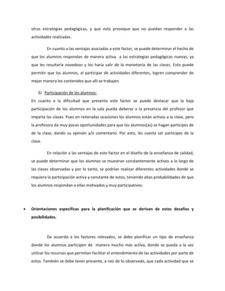 otras estrategias pedagógicas, y que esto provoque que no puedan responder a las 
actividades realizadas. 
En cuanto a las ventajas asociadas a este factor, se puede determinar el hecho de 
que los alumnos respondan de manera activa a las estrategias pedagógicas nuevas, ya 
que les resultaría novedoso y los haría salir de la monotonía de las clases. Esto puede 
permitir que los alumnos, al participar de actividades diferentes, logren comprender de 
mejor manera los contenidos que allí se trabajen. 
3) Participación de los alumnos: 
En cuanto a la dificultad que presenta este factor se puede destacar que la baja 
participación de los alumnos en la sala pueda deberse a la presencia del profesor que 
imparte las clases. Pues en reiteradas ocasiones los alumnos están activos a la clase, pero 
la profesora da muy pocas oportunidades para que los alumnos(as) se hagan partícipes de 
de la clase, dando su opinión y/o comentario. Por esto, les cuesta ser partícipes de la 
clase. 
En relación a las ventajas de este factor en el diseño de la enseñanza de calidad, 
se puede determinar que los alumnos se muestran constantemente activos a lo largo de 
las clases observadas y por lo tanto, se podrían realizar diferentes actividades donde se 
requiera la participación activa y constante de estos, teniendo altas probabilidades de que 
los alumnos respondan a ellas motivados y muy participativos. 
 Orientaciones específicas para la planificación que se derivan de estos desafíos y 
posibilidades. 
De acuerdo a los factores relevados, se debe planificar un tipo de enseñanza 
donde los alumnos participen de manera mucho más activa, donde se pueda a la vez 
utilizar los recursos que permitan facilitar el entendimiento de las actividades por parte de 
estos. También se debe tener presente, a raíz de lo observado, que cada actividad que se 
 