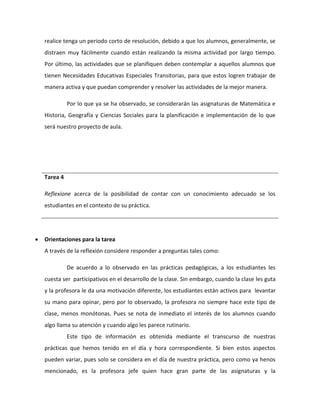 realice tenga un periodo corto de resolución, debido a que los alumnos, generalmente, se 
distraen muy fácilmente cuando están realizando la misma actividad por largo tiempo. 
Por último, las actividades que se planifiquen deben contemplar a aquellos alumnos que 
tienen Necesidades Educativas Especiales Transitorias, para que estos logren trabajar de 
manera activa y que puedan comprender y resolver las actividades de la mejor manera. 
Por lo que ya se ha observado, se considerarán las asignaturas de Matemática e 
Historia, Geografía y Ciencias Sociales para la planificación e implementación de lo que 
será nuestro proyecto de aula. 
Tarea 4 
Reflexione acerca de la posibilidad de contar con un conocimiento adecuado se los 
estudiantes en el contexto de su práctica. 
 Orientaciones para la tarea 
A través de la reflexión considere responder a preguntas tales como: 
De acuerdo a lo observado en las prácticas pedagógicas, a los estudiantes les 
cuesta ser participativos en el desarrollo de la clase. Sin embargo, cuando la clase les guta 
y la profesora le da una motivación diferente, los estudiantes están activos para levantar 
su mano para opinar, pero por lo observado, la profesora no siempre hace este tipo de 
clase, menos monótonas. Pues se nota de inmediato el interés de los alumnos cuando 
algo llama su atención y cuando algo les parece rutinario. 
Este tipo de información es obtenida mediante el transcurso de nuestras 
prácticas que hemos tenido en el día y hora correspondiente. Si bien estos aspectos 
pueden variar, pues solo se considera en el día de nuestra práctica, pero como ya henos 
mencionado, es la profesora jefe quien hace gran parte de las asignaturas y la 
 