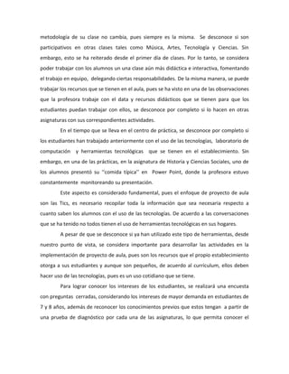 metodología de su clase no cambia, pues siempre es la misma. Se desconoce si son 
participativos en otras clases tales como Música, Artes, Tecnología y Ciencias. Sin 
embargo, esto se ha reiterado desde el primer día de clases. Por lo tanto, se considera 
poder trabajar con los alumnos un una clase aún más didáctica e interactiva, fomentando 
el trabajo en equipo, delegando ciertas responsabilidades. De la misma manera, se puede 
trabajar los recursos que se tienen en el aula, pues se ha visto en una de las observaciones 
que la profesora trabaje con el data y recursos didácticos que se tienen para que los 
estudiantes puedan trabajar con ellos, se desconoce por completo si lo hacen en otras 
asignaturas con sus correspondientes actividades. 
En el tiempo que se lleva en el centro de práctica, se desconoce por completo si 
los estudiantes han trabajado anteriormente con el uso de las tecnologías, laboratorio de 
computación y herramientas tecnológicas que se tienen en el establecimiento. Sin 
embargo, en una de las prácticas, en la asignatura de Historia y Ciencias Sociales, uno de 
los alumnos presentó su ‘‘comida típica’’ en Power Point, donde la profesora estuvo 
constantemente monitoreando su presentación. 
Este aspecto es considerado fundamental, pues el enfoque de proyecto de aula 
son las Tics, es necesario recopilar toda la información que sea necesaria respecto a 
cuanto saben los alumnos con el uso de las tecnologías. De acuerdo a las conversaciones 
que se ha tenido no todos tienen el uso de herramientas tecnológicas en sus hogares. 
A pesar de que se desconoce si ya han utilizado este tipo de herramientas, desde 
nuestro punto de vista, se considera importante para desarrollar las actividades en la 
implementación de proyecto de aula, pues son los recursos que el propio establecimiento 
otorga a sus estudiantes y aunque son pequeños, de acuerdo al currículum, ellos deben 
hacer uso de las tecnologías, pues es un uso cotidiano que se tiene. 
Para lograr conocer los intereses de los estudiantes, se realizará una encuesta 
con preguntas cerradas, considerando los intereses de mayor demanda en estudiantes de 
7 y 8 años, además de reconocer los conocimientos previos que estos tengan a partir de 
una prueba de diagnóstico por cada una de las asignaturas, lo que permita conocer el 
 