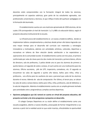 docentes están comprometidos con la formación integral de todos los alumnos, 
principalmente en aspectos valóricos; gran parte de los estudiantes egresados, son 
profesionales universitarios y técnicos, lo que refleja el éxito del quehacer pedagógico en 
la formación del alumnado. 
El establecimiento cuenta con una matrícula aproximada de 1050 alumnos, de los 
cuales 170 corresponden al nivel de transición 1 y 2 y 880 a la educación básica, según el 
proyecto educativo institucional de la escuela. 
La infraestructura del establecimiento es un nuevo y moderno edificio, donde se 
implementan talleres complementarios y electivos desde primer año básico logrando con 
esto mayor tiempo para el desarrollo del currículo con materiales y estrategias 
innovadoras y motivadoras, además con actividades artísticas, culturales, deportivas y 
recreativas en talleres de libre elección dando satisfacción a las expectativas y 
aspiraciones de la comunidad escolar. El establecimiento cuenta con tres pisos, el primero 
conformado por salas de clases para los dos niveles de transición y primero básico, oficina 
de directora, sala de profesores, 2 patios donde uno es para los alumnos de primero a 
quinto básico y el segundo de sexto a octavo, el cual cuenta con una multicancha para los 
alumnos. Oficina secretaria, jefe de UTP, inspectoría, comedores, etc. El segundo se 
encuentran las salas de segundo a quinto año básico, baños para niños, niñas y 
profesores, una oficina para los auxiliares de aseo y personal que cuida de los alumnos 
durante el recreo. Además de sala de computación. Por último, el tercer piso, se ubican 
las salas de sexto a octavo básico, baños para niños, niñas, profesores, sala de biblioteca y 
la sala de integración. Además el establecimiento cuenta con un amplio gimnasio techado 
para actividades extra- programáticas y amplias canchas deportivas. 
 Opciones pedagógicas que Ud. tomará en cuenta en virtud del proyecto educativo, del 
proyecto curricular y de otros programas o proyectos en desarrollo. 
El colegio Campos Deportivos en su visión define al establecimiento como una 
escuela acogedora, abierta a nuevos desafíos, preocupada de formar integralmente a sus 
alumnos a partir de la realidad social en que están insertos, ofreciéndoles la oportunidad 
 