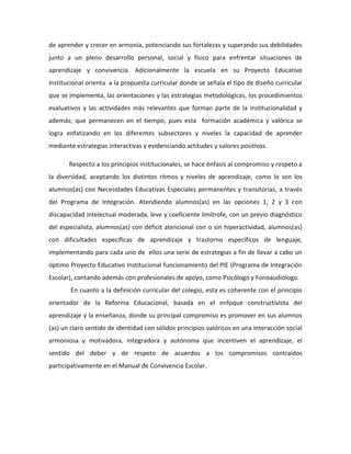 de aprender y crecer en armonía, potenciando sus fortalezas y superando sus debilidades 
junto a un pleno desarrollo personal, social y físico para enfrentar situaciones de 
aprendizaje y convivencia. Adicionalmente la escuela en su Proyecto Educativo 
Institucional orienta a la propuesta curricular donde se señala el tipo de diseño curricular 
que se implementa, las orientaciones y las estrategias metodológicas, los procedimientos 
evaluativos y las actividades más relevantes que forman parte de la institucionalidad y 
además; que permanecen en el tiempo, pues esta formación académica y valórica se 
logra enfatizando en los diferentes subsectores y niveles la capacidad de aprender 
mediante estrategias interactivas y evidenciando actitudes y valores positivos. 
Respecto a los principios institucionales, se hace énfasis al compromiso y respeto a 
la diversidad, aceptando los distintos ritmos y niveles de aprendizaje, como lo son los 
alumnos(as) con Necesidades Educativas Especiales permanentes y transitorias, a través 
del Programa de Integración. Atendiendo alumnos(as) en las opciones 1, 2 y 3 con 
discapacidad intelectual moderada, leve y coeficiente limítrofe, con un previo diagnóstico 
del especialista, alumnos(as) con déficit atencional con o sin hiperactividad, alumnos(as) 
con dificultades específicas de aprendizaje y trastorno específicos de lenguaje, 
implementando para cada uno de ellos una serie de estrategias a fin de llevar a cabo un 
óptimo Proyecto Educativo Institucional funcionamiento del PIE (Programa de Integración 
Escolar), contando además con profesionales de apoyo, como Psicólogo y Fonoaudiólogo. 
En cuanto a la definición curricular del colegio, esta es coherente con el principio 
orientador de la Reforma Educacional, basada en el enfoque constructivista del 
aprendizaje y la enseñanza, donde su principal compromiso es promover en sus alumnos 
(as) un claro sentido de identidad con sólidos principios valóricos en una interacción social 
armoniosa y motivadora, integradora y autónoma que incentiven el aprendizaje, el 
sentido del deber y de respeto de acuerdos a los compromisos contraídos 
participativamente en el Manual de Convivencia Escolar. 
 