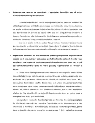  Infraestructura, recursos de aprendizaje y tecnologías disponibles para el sector 
curricular de la unidad que desarrollará. 
El establecimiento cuenta con un amplio gimnasio cerrado y techado pudiendo ser 
utilizado para diversas actividades académicas y una multicancha en su interior. Además, 
de amplia multicancha deportiva aledaña al establecimiento. El colegio cuenta con una 
sala de biblioteca con espacios de lectura y otra sala con computadores conectados a 
internet. También con salas de integración, donde hay recursos pedagógicos como libros, 
materiales concretos y computadores con conexión a internet. 
Cada una de las salas cuenta con un data show, el cual está instalado en la sala de manera 
permanente y sólo se debe conectar un notebook, el cual debe ser llevado por el docente. Además 
de la pizarra y materiales concretos acordes a las unidades y las asignaturas que se trabajarán. 
 Organización y dinámica del aula: recursos de aprendizaje disponibles, organización del 
espacio en el aula, rutinas y actividades que habitualmente realiza el docente y sus 
estudiantes en el proceso de enseñanza-aprendizaje en el subsector o sector para el cual 
se desarrollará la unidad, y clima del aula en general y en particular en ese subsector o 
sector. 
La sala de clases está organizada de forma tradicional, tiene su propio estante donde 
se guarda todo tipo de material, ya sea concreto, témperas, cartulinas, pegamento, etc. 
Podríamos decir, que es una sala textualizada. Además, de su propio diario mural. Esta, 
se encuentra distribuida en tres filas de dos mesas cada una de ellas, donde los alumnos 
están sentados de manera mixta en su gran mayoría, habiendo solo algunas excepciones. 
La mesa del profesor está ubicada en la parte frontal de la sala, este se sienta de espaldas 
al pizarrón. Esta ubicación del escritorio del docente permite tener un control visual a 
nivel general de la sala y los estudiantes. 
Las asignaturas observadas durante el periodo que llevamos de práctica pedagógica 
ha sido Historia, Matemática y Lenguaje y Comunicación, en las tres asignaturas se han 
identificado el mismo tipo de metodología y procesos de enseñanza-aprendizaje, por lo 
tanto se describirá de manera general las tres asignaturas. Es decir, cada clase comienza 
 