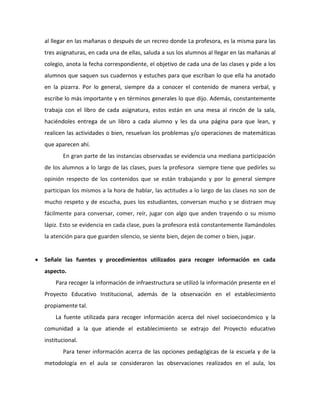 al llegar en las mañanas o después de un recreo donde La profesora, es la misma para las 
tres asignaturas, en cada una de ellas, saluda a sus los alumnos al llegar en las mañanas al 
colegio, anota la fecha correspondiente, el objetivo de cada una de las clases y pide a los 
alumnos que saquen sus cuadernos y estuches para que escriban lo que ella ha anotado 
en la pizarra. Por lo general, siempre da a conocer el contenido de manera verbal, y 
escribe lo más importante y en términos generales lo que dijo. Además, constantemente 
trabaja con el libro de cada asignatura, estos están en una mesa al rincón de la sala, 
haciéndoles entrega de un libro a cada alumno y les da una página para que lean, y 
realicen las actividades o bien, resuelvan los problemas y/o operaciones de matemáticas 
que aparecen ahí. 
En gran parte de las instancias observadas se evidencia una mediana participación 
de los alumnos a lo largo de las clases, pues la profesora siempre tiene que pedirles su 
opinión respecto de los contenidos que se están trabajando y por lo general siempre 
participan los mismos a la hora de hablar, las actitudes a lo largo de las clases no son de 
mucho respeto y de escucha, pues los estudiantes, conversan mucho y se distraen muy 
fácilmente para conversar, comer, reír, jugar con algo que anden trayendo o su mismo 
lápiz. Esto se evidencia en cada clase, pues la profesora está constantemente llamándoles 
la atención para que guarden silencio, se siente bien, dejen de comer o bien, jugar. 
 Señale las fuentes y procedimientos utilizados para recoger información en cada 
aspecto. 
Para recoger la información de infraestructura se utilizó la información presente en el 
Proyecto Educativo Institucional, además de la observación en el establecimiento 
propiamente tal. 
La fuente utilizada para recoger información acerca del nivel socioeconómico y la 
comunidad a la que atiende el establecimiento se extrajo del Proyecto educativo 
institucional. 
Para tener información acerca de las opciones pedagógicas de la escuela y de la 
metodología en el aula se consideraron las observaciones realizados en el aula, los 
 