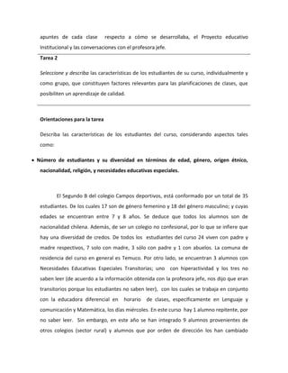 apuntes de cada clase respecto a cómo se desarrollaba, el Proyecto educativo 
Institucional y las conversaciones con el profesora jefe. 
Tarea 2 
Seleccione y describa las características de los estudiantes de su curso, individualmente y 
como grupo, que constituyen factores relevantes para las planificaciones de clases, que 
posibiliten un aprendizaje de calidad. 
Orientaciones para la tarea 
Describa las características de los estudiantes del curso, considerando aspectos tales 
como: 
 Número de estudiantes y su diversidad en términos de edad, género, origen étnico, 
nacionalidad, religión, y necesidades educativas especiales. 
El Segundo B del colegio Campos deportivos, está conformado por un total de 35 
estudiantes. De los cuales 17 son de género femenino y 18 del género masculino; y cuyas 
edades se encuentran entre 7 y 8 años. Se deduce que todos los alumnos son de 
nacionalidad chilena. Además, de ser un colegio no confesional, por lo que se infiere que 
hay una diversidad de credos. De todos los estudiantes del curso 24 viven con padre y 
madre respectivos, 7 solo con madre, 3 sólo con padre y 1 con abuelos. La comuna de 
residencia del curso en general es Temuco. Por otro lado, se encuentran 3 alumnos con 
Necesidades Educativas Especiales Transitorias; uno con hiperactividad y los tres no 
saben leer (de acuerdo a la información obtenida con la profesora jefe, nos dijo que eran 
transitorios porque los estudiantes no saben leer), con los cuales se trabaja en conjunto 
con la educadora diferencial en horario de clases, específicamente en Lenguaje y 
comunicación y Matemática, los días miércoles. En este curso hay 1 alumno repitente, por 
no saber leer. Sin embargo, en este año se han integrado 9 alumnos provenientes de 
otros colegios (sector rural) y alumnos que por orden de dirección los han cambiado 
 