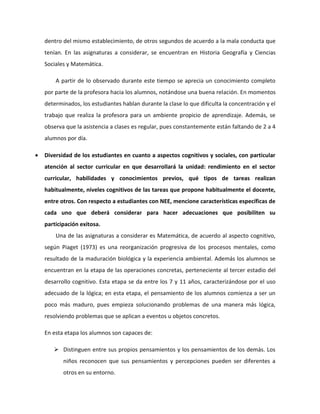 dentro del mismo establecimiento, de otros segundos de acuerdo a la mala conducta que 
tenían. En las asignaturas a considerar, se encuentran en Historia Geografía y Ciencias 
Sociales y Matemática. 
A partir de lo observado durante este tiempo se aprecia un conocimiento completo 
por parte de la profesora hacia los alumnos, notándose una buena relación. En momentos 
determinados, los estudiantes hablan durante la clase lo que dificulta la concentración y el 
trabajo que realiza la profesora para un ambiente propicio de aprendizaje. Además, se 
observa que la asistencia a clases es regular, pues constantemente están faltando de 2 a 4 
alumnos por día. 
 Diversidad de los estudiantes en cuanto a aspectos cognitivos y sociales, con particular 
atención al sector curricular en que desarrollará la unidad: rendimiento en el sector 
curricular, habilidades y conocimientos previos, qué tipos de tareas realizan 
habitualmente, niveles cognitivos de las tareas que propone habitualmente el docente, 
entre otros. Con respecto a estudiantes con NEE, mencione características específicas de 
cada uno que deberá considerar para hacer adecuaciones que posibiliten su 
participación exitosa. 
Una de las asignaturas a considerar es Matemática, de acuerdo al aspecto cognitivo, 
según Piaget (1973) es una reorganización progresiva de los procesos mentales, como 
resultado de la maduración biológica y la experiencia ambiental. Además los alumnos se 
encuentran en la etapa de las operaciones concretas, perteneciente al tercer estadio del 
desarrollo cognitivo. Esta etapa se da entre los 7 y 11 años, caracterizándose por el uso 
adecuado de la lógica; en esta etapa, el pensamiento de los alumnos comienza a ser un 
poco más maduro, pues empieza solucionando problemas de una manera más lógica, 
resolviendo problemas que se aplican a eventos u objetos concretos. 
En esta etapa los alumnos son capaces de: 
 Distinguen entre sus propios pensamientos y los pensamientos de los demás. Los 
niños reconocen que sus pensamientos y percepciones pueden ser diferentes a 
otros en su entorno. 
 