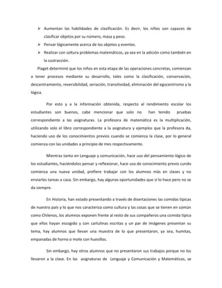  Aumentan las habilidades de clasificación. Es decir, los niños son capaces de 
clasificar objetos por su número, masa y peso. 
 Pensar lógicamente acerca de los objetos y eventos. 
 Realizar con soltura problemas matemáticos, ya sea en la adición como también en 
la sustracción. 
Piaget determinó que los niños en esta etapa de las operaciones concretas, comienzan 
a tener procesos mediante su desarrollo, tales como la clasificación, conservación, 
descentramiento, reversibilidad, seriación, transitividad, eliminación del egocentrismo y la 
lógica. 
Por esto y a la información obtenida, respecto al rendimiento escolar los 
estudiantes son buenos, cabe mencionar que solo no han tenido pruebas 
correspondiente a las asignaturas. La profesora de matemática es la multiplicación, 
utilizando solo el libro correspondiente a la asignatura y ejemplos que la profesora da, 
haciendo uso de los conocimientos previos cuando se comienza la clase, por lo general 
comienza con las unidades a principio de mes respectivamente. 
Mientras tanto en Lenguaje y comunicación, hace uso del pensamiento lógico de 
los estudiantes, haciéndolos pensar y reflexionar, hace uso de conocimiento previo cundo 
comienza una nueva unidad, prefiere trabajar con los alumnos más en clases y no 
enviarles tareas a casa. Sin embargo, hay algunas oportunidades que sí lo hace pero no se 
da siempre. 
En Historia, han estado presentando a través de disertaciones las comidas típicas 
de nuestro país y lo que nos caracteriza como cultura y las cosas que se tienen en común 
como Chilenos, los alumnos exponen frente al resto de sus compañeros una comida típica 
que ellos hayan escogido y con cartulinas escritas y un par de imágenes presentan su 
tema, hay alumnos que llevan una muestra de lo que presentaron, ya sea, humitas, 
empanadas de horno o mote con huesillos. 
Sin embargo, hay otros alumnos que no presentaron sus trabajos porque no los 
llevaron a la clase. En las asignaturas de Lenguaje y Comunicación y Matemáticas, se 
 