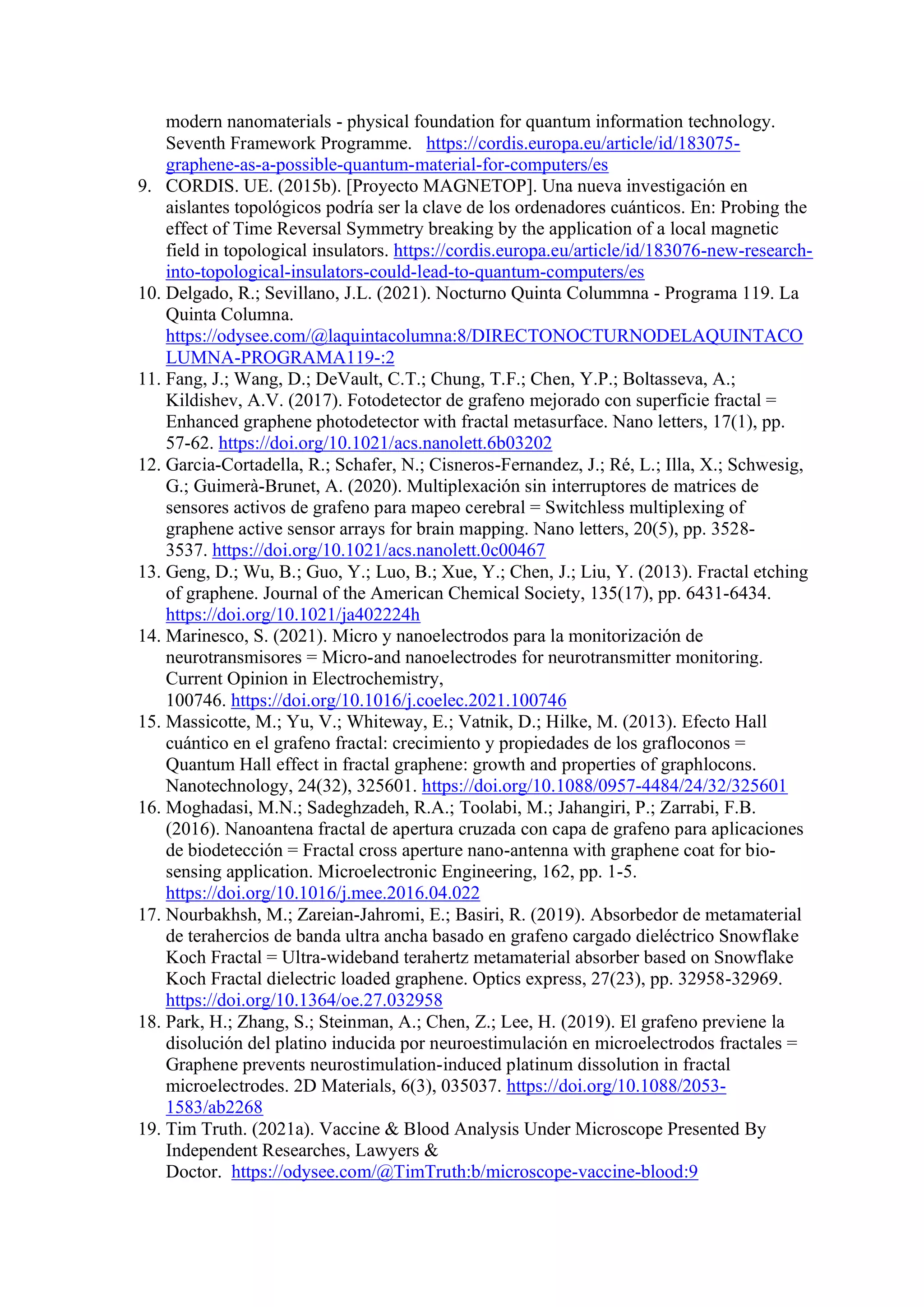 modern nanomaterials - physical foundation for quantum information technology.
Seventh Framework Programme. https://cordis.europa.eu/article/id/183075-
graphene-as-a-possible-quantum-material-for-computers/es
9. CORDIS. UE. (2015b). [Proyecto MAGNETOP]. Una nueva investigación en
aislantes topológicos podría ser la clave de los ordenadores cuánticos. En: Probing the
effect of Time Reversal Symmetry breaking by the application of a local magnetic
field in topological insulators. https://cordis.europa.eu/article/id/183076-new-research-
into-topological-insulators-could-lead-to-quantum-computers/es
10. Delgado, R.; Sevillano, J.L. (2021). Nocturno Quinta Colummna - Programa 119. La
Quinta Columna.
https://odysee.com/@laquintacolumna:8/DIRECTONOCTURNODELAQUINTACO
LUMNA-PROGRAMA119-:2
11. Fang, J.; Wang, D.; DeVault, C.T.; Chung, T.F.; Chen, Y.P.; Boltasseva, A.;
Kildishev, A.V. (2017). Fotodetector de grafeno mejorado con superficie fractal =
Enhanced graphene photodetector with fractal metasurface. Nano letters, 17(1), pp.
57-62. https://doi.org/10.1021/acs.nanolett.6b03202
12. Garcia-Cortadella, R.; Schafer, N.; Cisneros-Fernandez, J.; Ré, L.; Illa, X.; Schwesig,
G.; Guimerà-Brunet, A. (2020). Multiplexación sin interruptores de matrices de
sensores activos de grafeno para mapeo cerebral = Switchless multiplexing of
graphene active sensor arrays for brain mapping. Nano letters, 20(5), pp. 3528-
3537. https://doi.org/10.1021/acs.nanolett.0c00467
13. Geng, D.; Wu, B.; Guo, Y.; Luo, B.; Xue, Y.; Chen, J.; Liu, Y. (2013). Fractal etching
of graphene. Journal of the American Chemical Society, 135(17), pp. 6431-6434.
https://doi.org/10.1021/ja402224h
14. Marinesco, S. (2021). Micro y nanoelectrodos para la monitorización de
neurotransmisores = Micro-and nanoelectrodes for neurotransmitter monitoring.
Current Opinion in Electrochemistry,
100746. https://doi.org/10.1016/j.coelec.2021.100746
15. Massicotte, M.; Yu, V.; Whiteway, E.; Vatnik, D.; Hilke, M. (2013). Efecto Hall
cuántico en el grafeno fractal: crecimiento y propiedades de los grafloconos =
Quantum Hall effect in fractal graphene: growth and properties of graphlocons.
Nanotechnology, 24(32), 325601. https://doi.org/10.1088/0957-4484/24/32/325601
16. Moghadasi, M.N.; Sadeghzadeh, R.A.; Toolabi, M.; Jahangiri, P.; Zarrabi, F.B.
(2016). Nanoantena fractal de apertura cruzada con capa de grafeno para aplicaciones
de biodetección = Fractal cross aperture nano-antenna with graphene coat for bio-
sensing application. Microelectronic Engineering, 162, pp. 1-5.
https://doi.org/10.1016/j.mee.2016.04.022
17. Nourbakhsh, M.; Zareian-Jahromi, E.; Basiri, R. (2019). Absorbedor de metamaterial
de terahercios de banda ultra ancha basado en grafeno cargado dieléctrico Snowflake
Koch Fractal = Ultra-wideband terahertz metamaterial absorber based on Snowflake
Koch Fractal dielectric loaded graphene. Optics express, 27(23), pp. 32958-32969.
https://doi.org/10.1364/oe.27.032958
18. Park, H.; Zhang, S.; Steinman, A.; Chen, Z.; Lee, H. (2019). El grafeno previene la
disolución del platino inducida por neuroestimulación en microelectrodos fractales =
Graphene prevents neurostimulation-induced platinum dissolution in fractal
microelectrodes. 2D Materials, 6(3), 035037. https://doi.org/10.1088/2053-
1583/ab2268
19. Tim Truth. (2021a). Vaccine & Blood Analysis Under Microscope Presented By
Independent Researches, Lawyers &
Doctor. https://odysee.com/@TimTruth:b/microscope-vaccine-blood:9
 