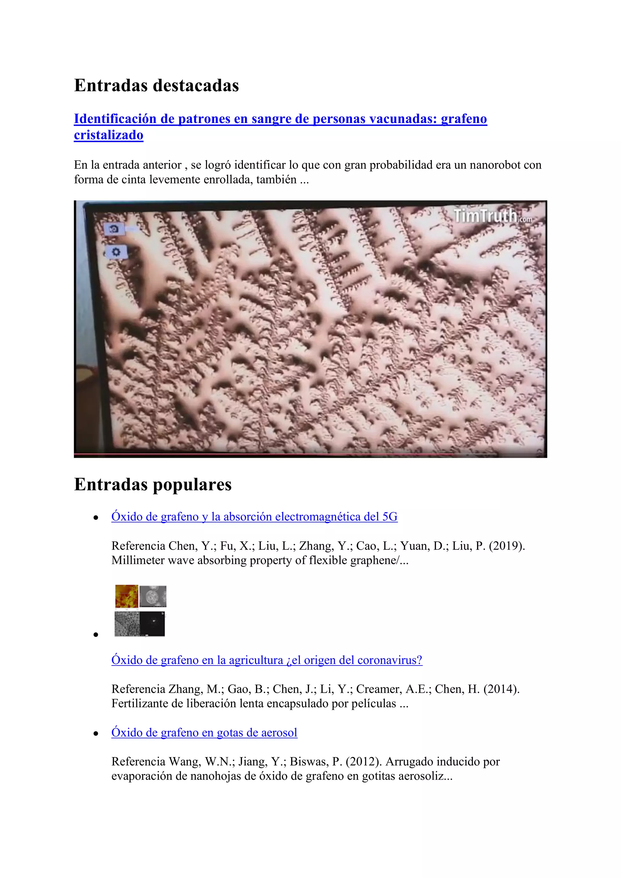 Entradas destacadas
Identificación de patrones en sangre de personas vacunadas: grafeno
cristalizado
En la entrada anterior , se logró identificar lo que con gran probabilidad era un nanorobot con
forma de cinta levemente enrollada, también ...
Entradas populares
● Óxido de grafeno y la absorción electromagnética del 5G
Referencia Chen, Y.; Fu, X.; Liu, L.; Zhang, Y.; Cao, L.; Yuan, D.; Liu, P. (2019).
Millimeter wave absorbing property of flexible graphene/...
●
Óxido de grafeno en la agricultura ¿el origen del coronavirus?
Referencia Zhang, M.; Gao, B.; Chen, J.; Li, Y.; Creamer, A.E.; Chen, H. (2014).
Fertilizante de liberación lenta encapsulado por películas ...
● Óxido de grafeno en gotas de aerosol
Referencia Wang, W.N.; Jiang, Y.; Biswas, P. (2012). Arrugado inducido por
evaporación de nanohojas de óxido de grafeno en gotitas aerosoliz...
 