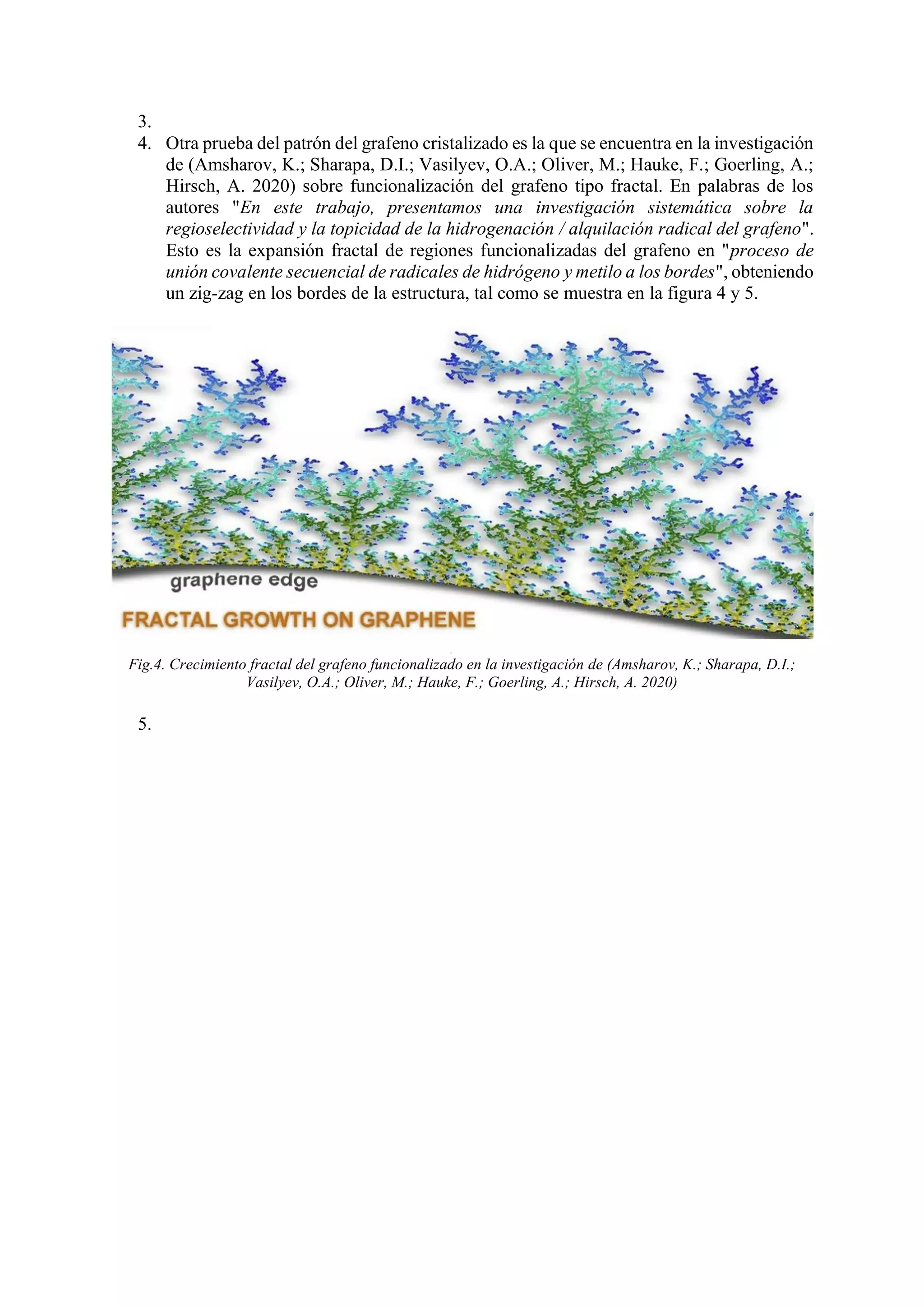 3.
4. Otra prueba del patrón del grafeno cristalizado es la que se encuentra en la investigación
de (Amsharov, K.; Sharapa, D.I.; Vasilyev, O.A.; Oliver, M.; Hauke, F.; Goerling, A.;
Hirsch, A. 2020) sobre funcionalización del grafeno tipo fractal. En palabras de los
autores "En este trabajo, presentamos una investigación sistemática sobre la
regioselectividad y la topicidad de la hidrogenación / alquilación radical del grafeno".
Esto es la expansión fractal de regiones funcionalizadas del grafeno en "proceso de
unión covalente secuencial de radicales de hidrógeno y metilo a los bordes", obteniendo
un zig-zag en los bordes de la estructura, tal como se muestra en la figura 4 y 5.
Fig.4. Crecimiento fractal del grafeno funcionalizado en la investigación de (Amsharov, K.; Sharapa, D.I.;
Vasilyev, O.A.; Oliver, M.; Hauke, F.; Goerling, A.; Hirsch, A. 2020)
5.
 