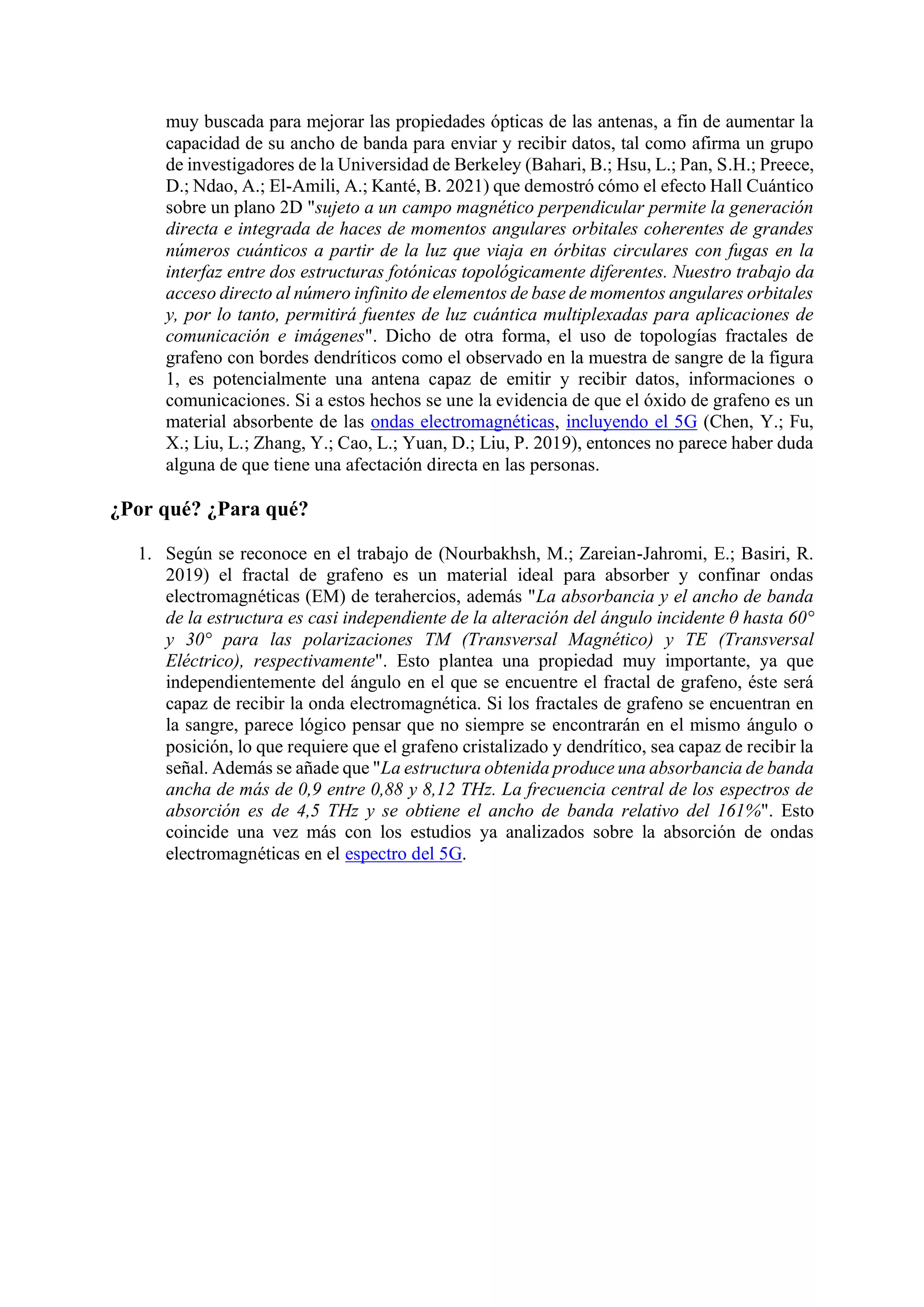 muy buscada para mejorar las propiedades ópticas de las antenas, a fin de aumentar la
capacidad de su ancho de banda para enviar y recibir datos, tal como afirma un grupo
de investigadores de la Universidad de Berkeley (Bahari, B.; Hsu, L.; Pan, S.H.; Preece,
D.; Ndao, A.; El-Amili, A.; Kanté, B. 2021) que demostró cómo el efecto Hall Cuántico
sobre un plano 2D "sujeto a un campo magnético perpendicular permite la generación
directa e integrada de haces de momentos angulares orbitales coherentes de grandes
números cuánticos a partir de la luz que viaja en órbitas circulares con fugas en la
interfaz entre dos estructuras fotónicas topológicamente diferentes. Nuestro trabajo da
acceso directo al número infinito de elementos de base de momentos angulares orbitales
y, por lo tanto, permitirá fuentes de luz cuántica multiplexadas para aplicaciones de
comunicación e imágenes". Dicho de otra forma, el uso de topologías fractales de
grafeno con bordes dendríticos como el observado en la muestra de sangre de la figura
1, es potencialmente una antena capaz de emitir y recibir datos, informaciones o
comunicaciones. Si a estos hechos se une la evidencia de que el óxido de grafeno es un
material absorbente de las ondas electromagnéticas, incluyendo el 5G (Chen, Y.; Fu,
X.; Liu, L.; Zhang, Y.; Cao, L.; Yuan, D.; Liu, P. 2019), entonces no parece haber duda
alguna de que tiene una afectación directa en las personas.
¿Por qué? ¿Para qué?
1. Según se reconoce en el trabajo de (Nourbakhsh, M.; Zareian-Jahromi, E.; Basiri, R.
2019) el fractal de grafeno es un material ideal para absorber y confinar ondas
electromagnéticas (EM) de terahercios, además "La absorbancia y el ancho de banda
de la estructura es casi independiente de la alteración del ángulo incidente θ hasta 60°
y 30° para las polarizaciones TM (Transversal Magnético) y TE (Transversal
Eléctrico), respectivamente". Esto plantea una propiedad muy importante, ya que
independientemente del ángulo en el que se encuentre el fractal de grafeno, éste será
capaz de recibir la onda electromagnética. Si los fractales de grafeno se encuentran en
la sangre, parece lógico pensar que no siempre se encontrarán en el mismo ángulo o
posición, lo que requiere que el grafeno cristalizado y dendrítico, sea capaz de recibir la
señal. Además se añade que "La estructura obtenida produce una absorbancia de banda
ancha de más de 0,9 entre 0,88 y 8,12 THz. La frecuencia central de los espectros de
absorción es de 4,5 THz y se obtiene el ancho de banda relativo del 161%". Esto
coincide una vez más con los estudios ya analizados sobre la absorción de ondas
electromagnéticas en el espectro del 5G.
 