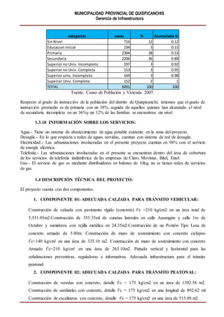 MUNICIPALIDAD PROVINCIAL DE QUISPICANCHIS
Gerencia de Infraestructura
Fuente: Censo de Población y Vivienda 2007.
Respecto al grado de instrucción de la población del distrito de Quispicanchi, tenemos que el grado de
instrucción promedio es de primaria con un 38%, seguida de aquellos quienes han alcanzado el nivel
de secundaria incompleta en un 36%y un 12% de las familias se encuentran sin nivel.
1.3.10 INFORMACIÓN SOBRE LOS SERVICIOS:
Agua.- Tiene un sistema de abastecimiento de agua potable existente en la zona del proyecto.
Desagüe.- En lo que respecta a redes de aguas servidas, cuentan con sistema de red de desagüe.
Electricidad.- Las urbanizaciones involucradas en el presente proyecto cuentan en 98% con el servicio
de energía eléctrica.
Telefonía.- Las urbanizaciones involucradas en el presente se encuentran dentro del área de cobertura
de los servicios de telefonía inalámbrica de las empresas de Claro, Movistar, Bitel, Entel.
Gas.- El servicio de gas es mediante distribuidores en balones de 10kg, no se tienen redes de servicios
de gas.
1.4 DESCRIPCIÓN TÉCNICA DEL PROYECTO:
El proyecto cuenta con dos componentes.
1. COMPONENTE 01: ADECUADA CALZADA PARA TRÁNSITO VEHICULAR:
Construcción de calzada con pavimento rígido (concreto) f’c =210 kg/cm2 en un área total de
5,551.05m2.Construcción de 355.35ml de cunetas laterales en calle Ausangate y calle 1ro de
Octubre y sumideros con rejilla metálica en 24.35m2.Construcción de un Pontón Tipo Losa de
concreto armado de 5.80m. Construcción de muro de sostenimiento con concreto ciclópeo
f’c=140 kg/cm² en una área de 325.10 m2. Construcción de muro de sostenimiento con concreto
Armado f’c=210 kg/cm² en una área de 263.10m2. Pintado vertical y horizontal para las
señalizaciones preventivas, reguladoras e informativas. Adecuada infraestructura para el tránsito
peatonal.
2. COMPONENTE 02: ADECUADA CALZADA PARA TRÁNSITO PEATONAL:
Construcción de veredas con concreto, detalle f’c = 175 kg/cm2 en un área de 1302.58 m2.
Construcción de sardineles con concreto, detalle f’c = 175 kg/cm2 en una longitud de 892.62 ml
Construcción de escalinatas con concreto, detalle f’c = 175 kg/cm2 en una área de 515.08 m2.
categorias casos % Acumulado %
Sin Nivel 716 12 0.12
Educacion Inicial 194 3 0.15
Primaria 2304 38 0.53
Secundaria 2206 36 0.89
Superior no Univ. Incompleto 197 3 0.92
Superior no Univ. Completa 153 3 0.95
Superior univ. Incompleto 169 3 0.98
Superior Univ. Completa 152 2 1
TOTAL 6091 100 100
 