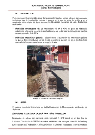 MUNICIPALIDAD PROVINCIAL DE QUISPICANCHIS
Gerencia de Infraestructura
1.4.1 PROBLEMÁTICA:
Podemos resumir la problemática actual de la asociación los pinos y cristo salvador, es inadecuadas
condiciones para la transitabilidad vehicular y peatonal en la apv. los pinos de tambillo y en la
urbanización cristo salvador del distrito de urcos. En 02 aspectos importantes los cuales detallamos a
continuación:
 Inadecuada Infraestructura vial. La infraestructura vial en la A.P.V los pinos es inadecuada
actualmente solo cuenta con una vía aperturada como vía central para la distribución de los otros
ramales principales de la A.P.V
 Inadecuada Infraestructura peatonal. - actualmente no se cuenta con una infraestructura peatonal
ya que no tiene infraestructura vial es de uso necesario ya que con ello se da apertura al uso
adecuado de los peatones dentro de un proyecto de vías.
Imagen 02. Estado actual calle ausangate
1.4.2 METAS.
El presente expediente técnico tiene por finalidad la ejecución de 02 componentes siendo estos los
siguientes:
COMPONENTE 01: ADECUADA CALZADA PARA TRÁNSITO VEHICULAR
Construcción de calzada con pavimento rígido (concreto) f’c =210 kg/cm2 en un área total de
5,551.05m2.Construcción de 355.35ml de cunetas laterales en calle Ausangate y calle 1ro de Octubre y
sumideros con rejilla metálica en 24.35m2.Construcción de un Pontón Tipo Losa de concreto armado de
 