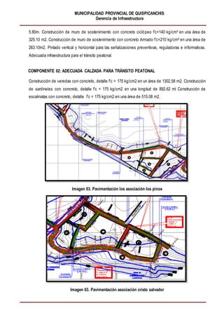 MUNICIPALIDAD PROVINCIAL DE QUISPICANCHIS
Gerencia de Infraestructura
5.80m. Construcción de muro de sostenimiento con concreto ciclópeo f’c=140 kg/cm² en una área de
325.10 m2. Construcción de muro de sostenimiento con concreto Armado f’c=210 kg/cm² en una área de
263.10m2. Pintado vertical y horizontal para las señalizaciones preventivas, reguladoras e informativas.
Adecuada infraestructura para el tránsito peatonal.
COMPONENTE 02: ADECUADA CALZADA PARA TRÁNSITO PEATONAL
Construcción de veredas con concreto, detalle f’c = 175 kg/cm2 en un área de 1302.58 m2. Construcción
de sardineles con concreto, detalle f’c = 175 kg/cm2 en una longitud de 892.62 ml Construcción de
escalinatas con concreto, detalle f’c = 175 kg/cm2 en una área de 515.08 m2.
Imagen 03. Pavimentación los asociación los pinos
Imagen 03. Pavimentación asociación cristo salvador
 
