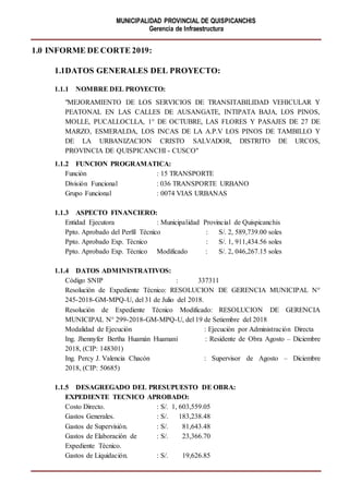 MUNICIPALIDAD PROVINCIAL DE QUISPICANCHIS
Gerencia de Infraestructura
1.0 INFORME DE CORTE 2019:
1.1DATOS GENERALES DEL PROYECTO:
1.1.1 NOMBRE DEL PROYECTO:
"MEJORAMIENTO DE LOS SERVICIOS DE TRANSITABILIDAD VEHICULAR Y
PEATONAL EN LAS CALLES DE AUSANGATE, INTIPATA BAJA, LOS PINOS,
MOLLE, PUCALLOCLLA, 1° DE OCTUBRE, LAS FLORES Y PASAJES DE 27 DE
MARZO, ESMERALDA, LOS INCAS DE LA A.P.V LOS PINOS DE TAMBILLO Y
DE LA URBANIZACION CRISTO SALVADOR, DISTRITO DE URCOS,
PROVINCIA DE QUISPICANCHI - CUSCO"
1.1.2 FUNCION PROGRAMATICA:
Función : 15 TRANSPORTE
División Funcional : 036 TRANSPORTE URBANO
Grupo Funcional : 0074 VIAS URBANAS
1.1.3 ASPECTO FINANCIERO:
Entidad Ejecutora : Municipalidad Provincial de Quispicanchis
Ppto. Aprobado del Perfil Técnico : S/. 2, 589,739.00 soles
Ppto. Aprobado Exp. Técnico : S/. 1, 911,434.56 soles
Ppto. Aprobado Exp. Técnico Modificado : S/. 2, 046,267.15 soles
1.1.4 DATOS ADMINISTRATIVOS:
Código SNIP : 337311
Resolución de Expediente Técnico: RESOLUCION DE GERENCIA MUNICIPAL N°
245-2018-GM-MPQ-U, del 31 de Julio del 2018.
Resolución de Expediente Técnico Modificado: RESOLUCION DE GERENCIA
MUNICIPAL N° 299-2018-GM-MPQ-U, del 19 de Setiembre del 2018
Modalidad de Ejecución : Ejecución por Administración Directa
Ing. Jhennyfer Bertha Huamán Huamaní : Residente de Obra Agosto – Diciembre
2018, (CIP: 148301)
Ing. Percy J. Valencia Chacón : Supervisor de Agosto – Diciembre
2018, (CIP: 50685)
1.1.5 DESAGREGADO DEL PRESUPUESTO DE OBRA:
EXPEDIENTE TECNICO APROBADO:
Costo Directo. : S/. 1, 603,559.05
Gastos Generales. : S/. 183,238.48
Gastos de Supervisión. : S/. 81,643.48
Gastos de Elaboración de : S/. 23,366.70
Expediente Técnico.
Gastos de Liquidación. : S/. 19,626.85
 