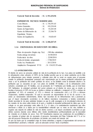 MUNICIPALIDAD PROVINCIAL DE QUISPICANCHIS
Gerencia de Infraestructura
Costo de Total de Inversión : S/. 1, 911,434.56
EXPEDIENTE TECNICO MODIFICADO:
Costo Directo. : S/. 1, 738,391.65
Gastos Generales. : S/. 183,238.48
Gastos de Supervisión. : S/. 81,643.48
Gastos de Elaboración de : S/. 23,366.70
Expediente Técnico.
Gastos de Liquidación. : S/. 19,626.85
Costo de Total de Inversión : S/. 2, 046,267.15
1.1.6 CRONOLOGIA DE EJECUCION DE OBRA:
Plazo de ejecución (Según exp. Tec) : 300 días calendarios
Fecha entrega de terreno : 01/08/2018
Fecha inicio de obra : 22/08/2018
Fecha de término programado : 17/06/2019
Fecha 1ra. Paralización : 28/12/2018
Ampliación Presupuestal Nº 01 : S/. 134,832.59 soles
1.2 ANTECEDENTES:
El distrito de urcos no presenta calidad de vida de la población de la Apv. Los pinos de tambillo y de
la urbanización cristo salvador el 100% de las familias percibe que no se siente satisfecha con la falta
de infraestructura para tránsito peatonal y vehicular para ello se tomó en cuenta para el presente
estudio la población demandante potencial está representada por la misma población referencial que
viene a ser la población del centro poblado de urcos, se ha definido como la demanda efectiva a la
población que se encuentra en apv. Los pinos de tambillo 39 familias y de la urbanización cristo
salvador, constituida por 30 familias, con un promedio de 5 habitantes por familia, que en total tiene
345 habitantes. la principal actividad del sector primario en el distrito de urcos que es donde se
localiza el proyecto el 30% de la pea se dedica a trabajo no calificado y temporal; el 19% a trabajo de
agricultura, el 16% al comercio, el 12% a obreros de construcción civil y el 22% a diversas
ocupaciones, también temporales. El cual es necesario un mejoramiento de la vía de acceso a las
zonas ya mencionadas anteriormente, dichas Apv necesitan de un infraestructura vial y peatonal ya
que el mayor desempeño económico es de talleres mecánicos restaurantes y tiendas comerciales
donde necesitan la vía para optimizar tiempos ya que la calle ausangate es la vía principal colectora de
los ramales de las otras calles dentro de la apvs, y también la densidad poblacional de niños que van al
colegio es en gran porcentaje entre niños de 5 a 11 años y la contaminación respiratoria que ellos
atraviesan a diario es a diario por la transitabilidad vehicular que se viene en las vías, también se
requiere una mejoría de calidad de vida de dichos sectores y un mayor crecimiento económico ya que
dichos sectores durante estos últimos años viendo densificándose poblacionalmente por la necesidad
de vivienda en el distrito de urcos. Son 345 beneficiarios mejoran sus condiciones de accesibilidad a
sus viviendas al primer año de ejecutado el proyecto. Incremento del Flujo Vehicular del 5 % al 1er
año del proyecto Reducción de accidentes de tránsito por estado del sistema vial.
Es por tal razón que la comunidad exige de forma inmediata y urgente el mejoramiento del servicio de
transitabilidad peatonal y vehicular para un adecuado servicio hacia el poblador.
 
