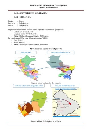MUNICIPALIDAD PROVINCIAL DE QUISPICANCHIS
Gerencia de Infraestructura
1.3 CARACTERÍSTICAS GENERALES:
1.3.1 UBICACIÓN:
Región : Cusco
Provincia : Quispicanchi.
Distrito : Quispicanchi.
El proyecto se encuentra ubicado en las siguientes coordenadas geográficas:
- Latitud sur: 81°17'36.54"S
- Longitud oeste: 98°41'10.85"O
- Altitud Media del Área de Estudio: 3120 msnm.
En coordenadas UTM zona 19 sur, con datum WGS84
- Este: 216312
- Norte: 8485392
- Altitud Media del Área de Estudio: 3180 msnm.
Mapa de macro localización del proyecto
Mapa de Micro localización del proyecto
Centro poblado de Quispicanchi - Urcos
MAPA DEL DISTRITO DEURCOSMAPA DELA PROVINCIA DEQUISPICANCHI
MAPA DEL PERU MAPA DELA REGION CUSCO
 