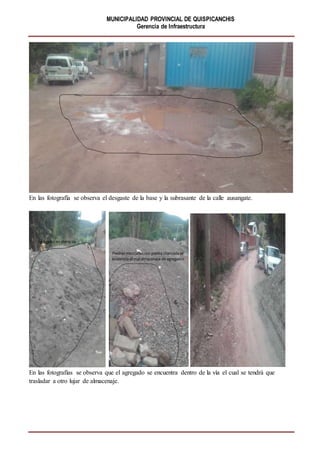 MUNICIPALIDAD PROVINCIAL DE QUISPICANCHIS
Gerencia de Infraestructura
En las fotografía se observa el desgaste de la base y la subrasante de la calle ausangate.
En las fotografías se observa que el agregado se encuentra dentro de la vía el cual se tendrá que
trasladar a otro lujar de almacenaje.
 