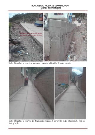 MUNICIPALIDAD PROVINCIAL DE QUISPICANCHIS
Gerencia de Infraestructura
En las fotografías se observa el pavimento expuesto a filtración de aguas pluviales
En las fotografías se observan las dimensiones variadas de las veredas en las calles intipata baja, los
pinos y molle.
 