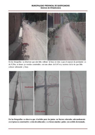 MUNICIPALIDAD PROVINCIAL DE QUISPICANCHIS
Gerencia de Infraestructura
En las fotografías se observan que aún falta rellenar la base en vista a que el espesor de pavimento es
de 0.20m, se tienen ya veredas construidas con una altura de 0.45 m y sectores de la vía que falta
colocar subrasante y base.
En las fotografías se observa que el asfalto para las juntas no fueron colocados adecuadamente
en el proceso constructivo están desalineados y se tienen muchos paños con asfalto derramado.
 