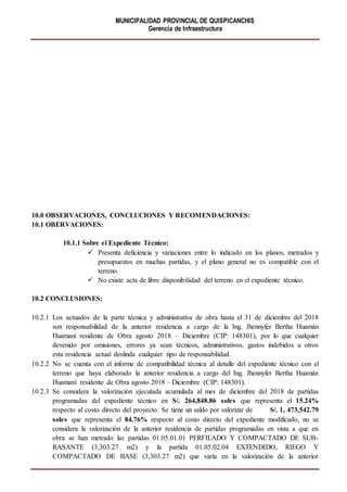 MUNICIPALIDAD PROVINCIAL DE QUISPICANCHIS
Gerencia de Infraestructura
10.0 OBSERVACIONES, CONCLUCIONES Y RECOMENDACIONES:
10.1 OBERVACIONES:
10.1.1 Sobre el Expediente Técnico:
 Presenta deficiencia y variaciones entre lo indicado en los planos, metrados y
presupuestos en muchas partidas, y el plano general no es compatible con el
terreno.
 No existe acta de libre disponibilidad del terreno en el expediente técnico.
10.2 CONCLUSIONES:
10.2.1 Los actuados de la parte técnica y administrativa de obra hasta el 31 de diciembre del 2018
son responsabilidad de la anterior residencia a cargo de la Ing. Jhennyfer Bertha Huamán
Huamaní residente de Obra agosto 2018 – Diciembre (CIP: 148301), por lo que cualquier
devenido por omisiones, errores ya sean técnicos, administrativos, gastos indebidos u otros
esta residencia actual deslinda cualquier tipo de responsabilidad.
10.2.2 No se cuenta con el informe de compatibilidad técnica al detalle del expediente técnico con el
terreno que haya elaborado la anterior residencia a cargo del Ing. Jhennyfer Bertha Huamán
Huamaní residente de Obra agosto 2018 – Diciembre (CIP: 148301).
10.2.3 Se considera la valorización ejecutada acumulada al mes de diciembre del 2018 de partidas
programadas del expediente técnico en S/. 264,848.86 soles que representa el 15.24%
respecto al costo directo del proyecto. Se tiene un saldo por valorizar de S/. 1, 473,542.79
soles que representa el 84.76% respecto al costo directo del expediente modificado, no se
considera la valorización de la anterior residencia de partidas programadas en vista a que en
obra se han metrado las partidas 01.05.01.01 PERFILADO Y COMPACTADO DE SUB-
RASANTE (3,303.27 m2) y la partida 01.05.02.04 EXTENDIDO, RIEGO Y
COMPACTADO DE BASE (3,303.27 m2) que varía en la valorización de la anterior
 
