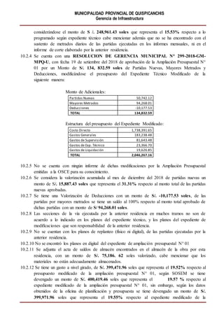 MUNICIPALIDAD PROVINCIAL DE QUISPICANCHIS
Gerencia de Infraestructura
considerándose el monto de S /. 248,961.43 soles que representa el 15.53% respecto a lo
programado según expediente técnico cabe mencionar además que no se ha encontrado con el
sustento de metrados diarios de las partidas ejecutadas en los informes mensuales, ni en el
informe de corte elaborado por la anterior residencia.
10.2.4 Se cuenta con una RESOLUCION DE GERENCIA MUNICIPAL N° 299-2018-GM-
MPQ-U, con fecha 19 de setiembre del 2018 de aprobación de la Ampliación Presupuestal N°
01 por un Monto de S/. 134, 832.59 soles de Partidas Nuevas, Mayores Metrados y
Deducciones, modificándose el presupuesto del Expediente Técnico Modificado de la
siguiente manera:
Monto de Adicionales:
Partidas Nuevas 50,742.12
Mayores Metrados 94,268.01
Deducciones -10,177.53
TOTAL 134,832.59
Estructura del presupuesto del Expediente Modificado:
Costo Directo 1,738,391.65
Gastos Generales 183,238.48
Gastos de Supervisión 81,643.48
Gastos de Exp. Técnico 23,366.70
Gastos de Liquidación 19,626.85
TOTAL 2,046,267.16
10.2.5 No se cuenta con ningún informe de dichas modificaciones por la Ampliación Presupuestal
emitidas a la OSCE para su conocimiento.
10.2.6 Se considera la valorización acumulada al mes de diciembre del 2018 de partidas nuevas un
monto de S/. 15,887.43 soles que representa el 31.31% respecto al monto total de las partidas
nuevas aprobadas.
10.2.7 Se tiene una Valorización de Deducciones con un monto de S/. -10,177.53 soles, de las
partidas por mayores metrados se tiene un saldo al 100% respecto al monto total aprobado de
dichas partidas con un monto de S/ 94,268.01 soles.
10.2.8 Las secciones de la vía ejecutada por la anterior residencia en muchos tramos no son de
acuerdo a lo indicado en los planos del expediente técnico, y los planos del expediente de
modificaciones que son responsabilidad de la anterior residencia.
10.2.9 No se cuentan con los planos de replanteo (físico ni digital), de las partidas ejecutadas por la
anterior residencia.
10.2.10 No se encontró los planos en digital del expediente de ampliación presupuestal N° 01
10.2.11 Se adjunta el acta de saldos de almacén encontrados en el almacén de la obra por esta
residencia, con un monto de S/. 75,186. 62 soles valorizado, cabe mencionar que los
materiales no están adecuadamente almacenados.
10.2.12 Se tiene un gasto a nivel girado, de S/. 399,471.96 soles que representa el 19.52% respecto al
presupuesto modificado de la ampliación presupuestal N° 01, según SOSEM se tiene
devengado un monto de S/. 400,419.46 soles que representa el 19.57 % respecto al
expediente modificado de la ampliación presupuestal N° 01, sin embargo, según los datos
obtenidos de la oficina de planificación y presupuesta se tiene devengado un monto de S/.
399,971.96 soles que representa el 19.55% respecto al expediente modificado de la
 