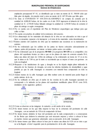 MUNICIPALIDAD PROVINCIAL DE QUISPICANCHIS
Gerencia de Infraestructura
ampliación presupuestal N° 01, se identificado que se tiene un monto de S/. 500.00 soles que
falta girar de alquiles de estación total y otros un monto de S/. 447.50 soles que falta girar.
10.2.13 Se tiene el CONTRATO N° 030-2018-AL-GM/MPQ-U de compra de cemento por la
cantidad de 4,000.00 bolsas, de los cuales en el año 2018 ingresaron al almacén de la obra la
cantidad de S/. 2,750.00 bolsas faltando entregar la cantidad de 1,250.00 bolsas de cemento el
plazo de entrega es según cronograma.
10.2.14 No se cuenta con el expediente del Plan de Monitoreo arqueológico que indique para que
calles se hizo.
10.2.15 No cuenta con pruebas de calidad de la resistencia del concreto.
10.2.16 Los almacenajes de los materiales del almacén de la obra no son adecuados en vista a que el
fierro se encuentra expuesto a la intemperie y el resto de los materiales están desordenados.
10.2.17Existen asientos del cuaderno de obra que no mantienen una secuencia en su numeración de
asientos.
10.2.18 Se ha evidenciado que los asfaltos de las juntas no fueron colocados adecuadamente en
algunos paños del pavimento así mismo se tienen paños sucios con asfalto.
10.2.19 Se ha evidenciado que de la progresiva 00+060 a la progresiva 00+130 no es compatible a los
planos del expediente técnico en vista a que en los planos de muro de concreto armado D-6,
indica una altura del muro de 2.60m sin embargo se ha evidenciado un tramo de 15 m en los
que la altura es de 7.00 m, por lo tanto se recomienda que se mejore el muro con gaviones en
toda esa longitud
10.2.20 Respecto a las instalaciones de agua y desagüe no se ha dejado ningún plano indicando la
ubicación de los buzones de desagüe, así como las tuberías instaladas de alcantarillado y agua
potable ya que la calle Ausangate se encuentra con material base compactado en toda su
longitud.
10.2.21 Existen tramos de la calle Ausangate que falta realizar corte de material para poder llegar al
ancho mínimo de la vía.
10.2.22 Se ha verificado en obra que el ancho de las veredas de la calle Ausangate ejecutado no
corresponde a lo indicado en los planos del expediente modificado plano PP-01 corte D-D,
detallados en los siguientes gráficos:
10.2.23 Como se observan en las imágenes la variación es del ancho de la vereda.
10.2.24 Se tienen tramos en los que falta mejorar la base de la estructura del pavimento de calle
Ausangate, con un metrado de 120 m de compactado de base.
10.2.25 Se tienen tramos dañados la base del pavimento por la mala compactación y a consecuencia
de las lluvias que dañaron la estructura que será necesario mejorar y volver a colocar la base
en muchos tramos que generaran adicionales para su ejecución de la calle Ausangate.
10.2.26 Se tienen tramos que faltan colocar la base por lo menos una altura de 0.20 cm en vista a que
no se ha llegado al nivel requerido para la pavimentación de la calle Ausangate.
 