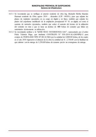 MUNICIPALIDAD PROVINCIAL DE QUISPICANCHIS
Gerencia de Infraestructura
10.3.1 Se recomienda que se notifique al anterior residente de obra Ing. Jhennyfer Bertha Huamán
Huamaní residente de Obra agosto 2018 – diciembre (CIP: 148301), para que adjunte los
planos de replanteo ejecutados en su cargo en digital y en físico, también que adjunte los
planos del expediente modificado de la ampliación presupuestal N° 01 en digital, así como el
sustento de metrados ejecutados, también que aclare el sustento del técnico de la utilización
del cemento en vista a que se tiene un desfase de 183 bolsas de cemento que faltan ser
sustentados técnicamente su utilización.
10.3.2 Se recomienda notificar a la “QORI MUJU INVERSIONES SAC”, representado por el señor
Prieto Valencia Hugo, que mediante CONTRATO N° 030-2018-AL-GM/MPQ-U para
compra de PORTLAND TIPO IP DE 42.5KG por la cantidad de 4,000.00 bolsas, de los cuales
en el año 2018 ingresaron al almacén de la obra la cantidad de S/. 2,750.00 con la finalidad de
que culmine con la entrega de 1,250.00 bolsas de cemento previo un cronograma de entrega.
 