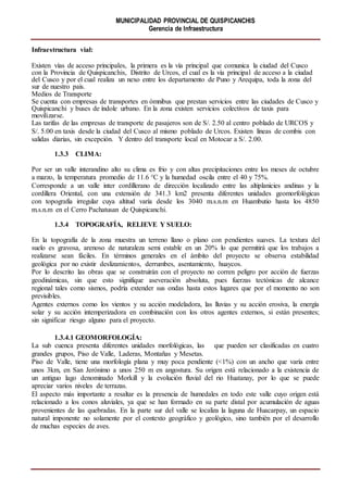 MUNICIPALIDAD PROVINCIAL DE QUISPICANCHIS
Gerencia de Infraestructura
Infraestructura vial:
Existen vías de acceso principales, la primera es la vía principal que comunica la ciudad del Cusco
con la Provincia de Quispicanchis, Distrito de Urcos, el cual es la vía principal de acceso a la ciudad
del Cusco y por el cual realiza un nexo entre los departamento de Puno y Arequipa, toda la zona del
sur de nuestro país.
Medios de Transporte
Se cuenta con empresas de transportes en ómnibus que prestan servicios entre las ciudades de Cusco y
Quispicanchi y buses de índole urbano. En la zona existen servicios colectivos de taxis para
movilizarse.
Las tarifas de las empresas de transporte de pasajeros son de S/. 2.50 al centro poblado de URCOS y
S/. 5.00 en taxis desde la ciudad del Cusco al mismo poblado de Urcos. Existen líneas de combis con
salidas diarias, sin excepción. Y dentro del transporte local en Motocar a S/. 2.00.
1.3.3 CLIMA:
Por ser un valle interandino alto su clima es frio y con altas precipitaciones entre los meses de octubre
a marzo, la temperatura promedio de 11.6 °C y la humedad oscila entre el 40 y 75%.
Corresponde a un valle inter cordillerano de dirección localizado entre las altiplanicies andinas y la
cordillera Oriental, con una extensión de 341.3 km2 presenta diferentes unidades geomorfológicas
con topografía irregular cuya altitud varía desde los 3040 m.s.n.m en Huambutio hasta los 4850
m.s.n.m en el Cerro Pachatusan de Quispicanchi.
1.3.4 TOPOGRAFÍA, RELIEVE Y SUELO:
En la topografía de la zona muestra un terreno llano o plano con pendientes suaves. La textura del
suelo es gravosa, arenoso de naturaleza semi estable en un 20% lo que permitirá que los trabajos a
realizarse sean fáciles. En términos generales en el ámbito del proyecto se observa estabilidad
geológica por no existir deslizamientos, derrumbes, asentamiento, huaycos.
Por lo descrito las obras que se construirán con el proyecto no corren peligro por acción de fuerzas
geodinámicas, sin que esto signifique aseveración absoluta, pues fuerzas tectónicas de alcance
regional tales como sismos, podría extender sus ondas hasta estos lugares que por el momento no son
previsibles.
Agentes externos como los vientos y su acción modeladora, las lluvias y su acción erosiva, la energía
solar y su acción intemperizadora en combinación con los otros agentes externos, si están presentes;
sin significar riesgo alguno para el proyecto.
1.3.4.1 GEOMORFOLOGÍA:
La sub cuenca presenta diferentes unidades morfológicas, las que pueden ser clasificadas en cuatro
grandes grupos, Piso de Valle, Laderas, Montañas y Mesetas.
Piso de Valle, tiene una morfología plana y muy poca pendiente (<1%) con un ancho que varía entre
unos 3km, en San Jerónimo a unos 250 m en angostura. Su origen está relacionado a la existencia de
un antiguo lago denominado Morkill y la evolución fluvial del rio Huatanay, por lo que se puede
apreciar varios niveles de terrazas.
El aspecto más importante a resaltar es la presencia de humedales en todo este valle cuyo origen está
relacionado a los conos aluviales, ya que se han formado en su parte distal por acumulación de aguas
provenientes de las quebradas. En la parte sur del valle se localiza la laguna de Huacarpay, un espacio
natural imponente no solamente por el contexto geográfico y geológico, sino también por el desarrollo
de muchas especies de aves.
 
