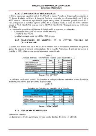 MUNICIPALIDAD PROVINCIAL DE QUISPICANCHIS
Gerencia de Infraestructura
1.3.4.2 CARACTERÍSTICAS FISIOGRÁFICAS:
El Distrito ocupa una superficie total de 84.30 km2, el Centro Poblado de Quispicanchi se encuentra a
22 Km de la ciudad del Cusco, la fisiografía Provincial es variada, que alcanzan altitudes de 3,100 a
4,000 m.s.n.m., cubiertas de agricultura de papas, maíz y otros. Su extensión geográfica total 651.0
Hás corresponden a superficie agrícola (2.8% de la superficie total); la zona de pastos naturales
alcanza a 706.8 Hás (1.2%); zona de reserva 72,909.0 Hás (6.6%) y finalmente zonas de protección,
281.5 Hás.
Las coordenadas geográficas del Distrito de Quispicanchi se presentan a continuación:
- Coordenadas Utm (Zona 19 sur con datum WGS 84)
- 13°41′05″S 71°37′36″O
- La altitud promedio entre los 3,100 a 3,500 m.s.n.m.
1.3.5 CONDICIONES DE VIVIENDA EN EL CENTRO POBLADO DE
QUISPICANCHIS:
El cuadro nos muestra que en el 94,7% de las familias (con o sin conexión domiciliaria de agua) en
quienes fue aplicada la encuesta son propietarios de la vivienda. Asimismo, a la consulta del uso de la
vivienda el 100% indicaron que son exclusivamente para vivienda.
Cuadro 2
Localidad de Urcos - características vivienda (total encuestados 833)
Fuente: INEI-CPV2007
Las viviendas en el centro poblado de Quispicanchi están generalmente construidas a base de material
de adobe, para el techo pues predomina en estos la teja.
Cuadro 3
Localidad de Quispicanchi- materiales de la vivienda
Fuente: INEI-CPV2007
1.3.6 POBLACIÓN BENEFICIARIA
Beneficiarios Directos
Los beneficiarios directos del presente proyecto son las familias del distrito de URCOS.
Categorías Casos % Acumulado %
Casa Independiente 821 98.56% 98.56%
Departamento en edificio 4 0.48% 99.04%
Vivienda en quinta 3 0.36% 99.40%
Casa en casa de vecindad 4 0.48% 99.88%
En la calle (persona sin vivienda) 1 0.12% 100.00%
Total 833 100.00% 100.00%
VIVIENDA EN EL CENTRO POBLADO URBANO DE OROPESA
Categorías Casos % Acumulado %
Ladrillo o Bloque de cemento 60 8.32% 8.32%
Adobe o tapia 659 91.40% 99.72%
Piedra o Sillar con cal o cemento 2 0.28% 100.00%
Total 721 1 1
MATERIAL PREDOMINATE EN LAS PAREDES
 