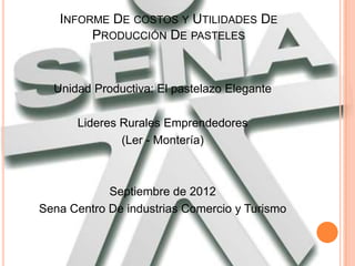 INFORME DE COSTOS Y UTILIDADES DE
        PRODUCCIÓN DE PASTELES



  Unidad Productiva: El pastelazo Elegante

      Lideres Rurales Emprendedores
              (Ler - Montería)



            Septiembre de 2012
Sena Centro De industrias Comercio y Turismo
 